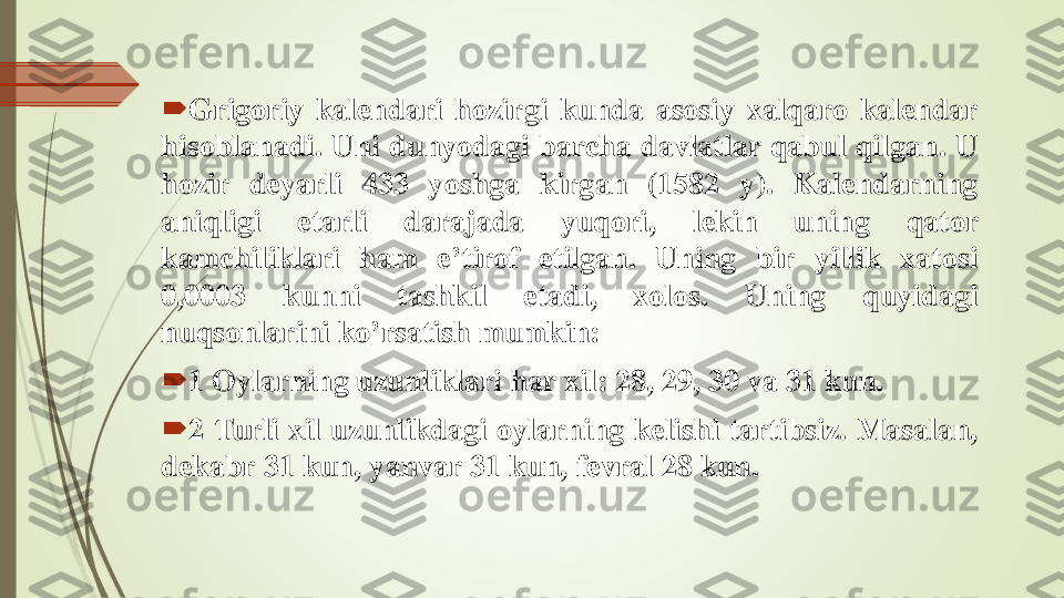 	Grigoriy	kalendari	hozirgi	kunda	asosiy	xalqaro	kalendar	
hisoblanadi	.	Uni	dunyodagi	barcha	davlatlar	qabul	qilgan	.	U	
hozir	deyarli	433	yoshga	kirgan	(1582	y)	.	Kalendarning	
aniqligi	etarli	darajada	yuqori,	lekin	uning	qator	
kamchiliklari	ham	e	’tirof	etilgan	.	Uning	bir	yillik	xatosi	
0	,0003	kunni	tashkil	etadi,	xolos	.	Uning	quyidagi	
nuqsonlarini	ko	’rsatish	mumkin	:	
	1	Oylarning	uzunliklari	har	xil	:	28	,	29	,	30	va	31	kun	.	
	2	Turli	xil	uzunlikdagi	oylarning	k	e	lishi	tartibsiz	.	Masalan,	
d	e	kabr	31	kun,	yanvar	31	kun,	fe	vral	28	kun	. 