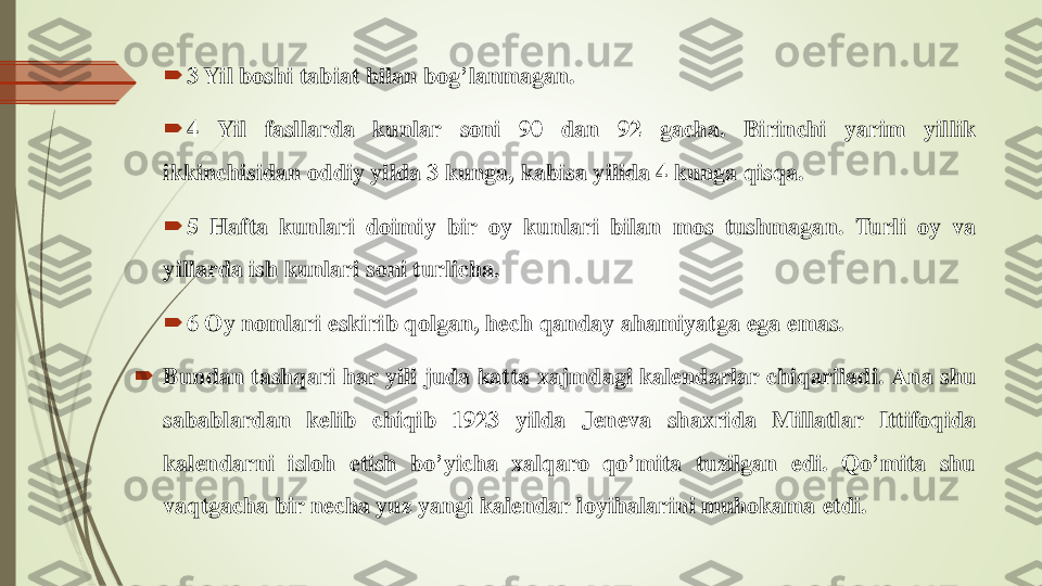 	3	Yil	boshi	tabiat	bilan	bog	’lanmagan	.	
	4	Yil	fasllarda	kunlar	soni	90	dan	92	gacha	.	Birinchi	yarim	yillik	
ikkinchisidan	oddiy	yilda	3	kunga	,	kabisa	yilida	4	kunga	qisqa	.	
	5	Hafta	kunlari	doimiy	bir	oy	kunlari	bilan	mos	tushmagan	.	Turli	oy	va	
yillarda	ish	kunlari	soni	turlicha	.	
	6	Oy	nomlari	eskirib	qolgan	,	h	ech	qanday	ahamiyatga	ega	emas	.	
	Bundan	tashqari	har	yili	juda	katta	xajmdagi	kal	endarlar	chiqariladi	.	Ana	shu	
sabablardan	kelib	chiqib	1923	yilda	J	en	eva	shaxrida	Millatlar	Ittifoqida	
kalendarni	isloh	etish	bo	’yicha	xalqaro	qo	’mita	tuzilgan	edi	.	Qo	’mita	shu	
vaqtgacha	bir	n	echa	yuz	yangi	kal	endar	loy	ih	alarini	muhokama	etdi	. 