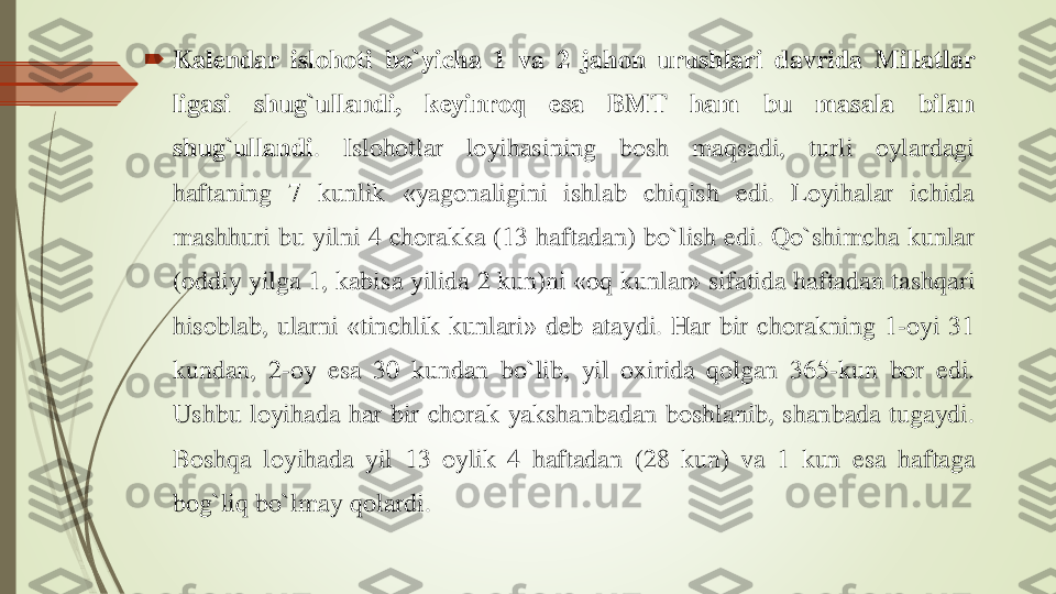 	Kalendar	islohoti	bo`yicha	1	va	2	jahon	urushlari	davrida	Millatlar	
ligasi	shug`ullandi	,	keyinroq	esa	BMT	ham	bu	masala	bilan	
shug`ullandi	.	Islohotlar	loyihasining	bosh	maqsadi	,	turli	oylardagi	
haftaning	7	kunlik	«	yagonaligini	ishlab	chiqish	edi	.	Loyihalar	ichida	
mashhuri	bu	yilni	4	chorakka	(13	haftadan	)	bo`lish	edi	.	Qo`shimcha	kunlar	
(oddiy	yilga	1	,	kabisa	yilida	2	kun	)ni	«	oq	kunlar	»	sifatida	haftadan	tashqari	
hisoblab	,	ularni	«	tinchlik	kunlari	»	deb	ataydi	.	Har	bir	chorakning	1	-oyi	31	
kundan	,	2	-oy	esa	30	kundan	bo`lib	,	yil	oxirida	qolgan	365	-kun	bor	edi	.	
Ushbu	loyihada	har	bir	chorak	yakshanbadan	boshlanib	,	shanbada	tugaydi	.	
Boshqa	loyihada	yil	13	oylik	4	haftadan	(28	kun	)	va	1	kun	esa	haftaga	
bog`liq	bo`lmay	qolardi	. 