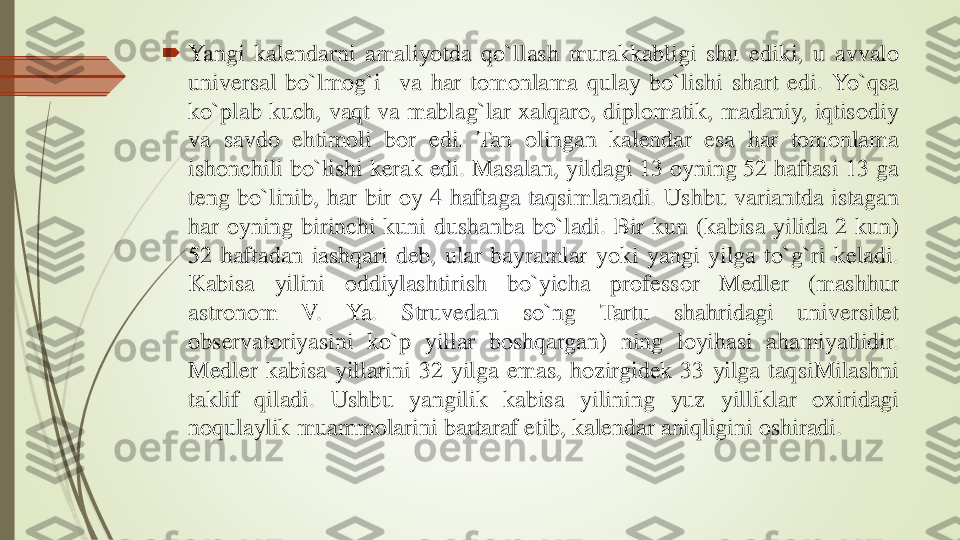 	Yangi	kalendarni	amaliyotda	qo`llash	murakkabligi	shu	ediki	,	u	avvalo	
universal	bo`lmog`i	va	har	tomonlama	qulay	bo`lishi	shart	edi	.	Yo`qsa	
ko`plab	kuch	,	vaqt	va	mablag`lar	xalqaro	,	diplomatik	,	madaniy	,	iqtisodiy	
va	savdo	ehtimoli	bor	edi	.	Tan	olingan	kalendar	esa	har	tomonlama	
ishonchili	bo`lishi	kerak	edi	.	Masalan	,	yildagi	13	oyning	52	haftasi	13	ga	
teng	bo`linib	,	har	bir	oy	4	haftaga	taqsimlanadi	.	Ushbu	variantda	istagan	
har	oyning	birinchi	kuni	dushanba	bo`ladi	.	Bir	kun	(kabisa	yilida	2	kun	)	
52	haftadan	iashqari	deb	,	ular	bayramlar	yoki	yangi	yilga	to`g`ri	keladi	.	
Kabisa	yilini	oddiylashtirish	bo`yicha	professor	Medler	(mashhur	
astronom	V	.	Ya	.	Struvedan	so`ng	Tartu	shahridagi	universitet	
observatoriyasini	ko`p	yillar	boshqargan	)	ning	loyihasi	ahamiyatlidir	.	
Medler	kabisa	yillarini	32	yilga	emas	,	hozirgidek	33	yilga	taqsiMilashni	
taklif	qiladi	.	Ushbu	yangilik	kabisa	yilining	yuz	yilliklar	oxiridagi	
noqulaylik	muammolarini	bartaraf	etib	,	kalendar	aniqligini	oshiradi	. 