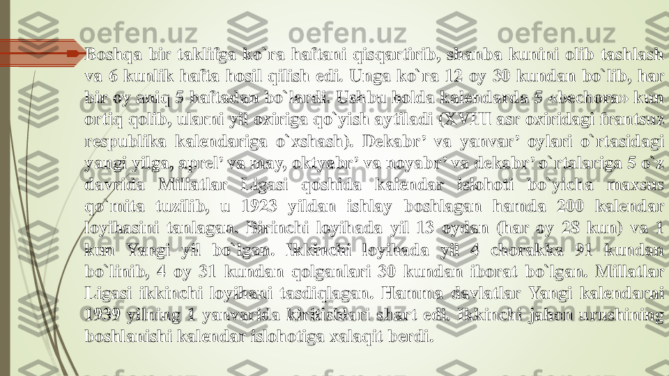 	Boshqa	bir	taklifga	ko`ra	haftani	qisqartirib	,	shanba	kunini	olib	tashlash	
va	6	kunlik	hafta	hosil	qilish	edi	.	Unga	ko`ra	12	oy	30	kundan	bo`lib	,	har	
bir	oy	aniq	5	haftadan	bo`lardi	.	Ushbu	holda	kalendarda	5	«	bechora	»	kun	
ortiq	qolib	,	ularni	yil	oxiriga	qo`yish	aytiladi	(XVIII	asr	oxiridagi	frantsuz	
respublika	kalendariga	o`xshash	).	Dekabr	’	va	yanvar	’	oylari	o`rtasidagi	
yangi	yilga	,	aprel	’	va	may	,	oktyabr	’	va	noyabr	’	va	dekabr	’	o`rtalariga	5	o`z	
davrida	Millatlar	Ligasi	qoshida	kalendar	islohoti	bo`yicha	maxsus	
qo`mita	tuzilib	,	u	1923	yildan	ishlay	boshlagan	hamda	200	kalendar	
loyihasini	tanlagan	.	Birinchi	loyihada	yil	13	oydan	(har	oy	28	kun	)	va	1	
kun	Yangi	yil	bo`lgan	.	Ikkinchi	loyihada	yil	4	chorakka	91	kundan	
bo`linib	,	4	oy	31	kundan	qolganlari	30	kundan	iborat	bo`lgan	.	Millatlar	
Ligasi	ikkinchi	loyihani	tasdiqlagan	.	Hamma	davlatlar	Yangi	kalendarni	
1939	yilning	1	yanvarida	kiritishlari	shart	edi	.	Ikkinchi	jahon	urushining	
boshlanishi	kalendar	islohotiga	xalaqit	berdi	. 