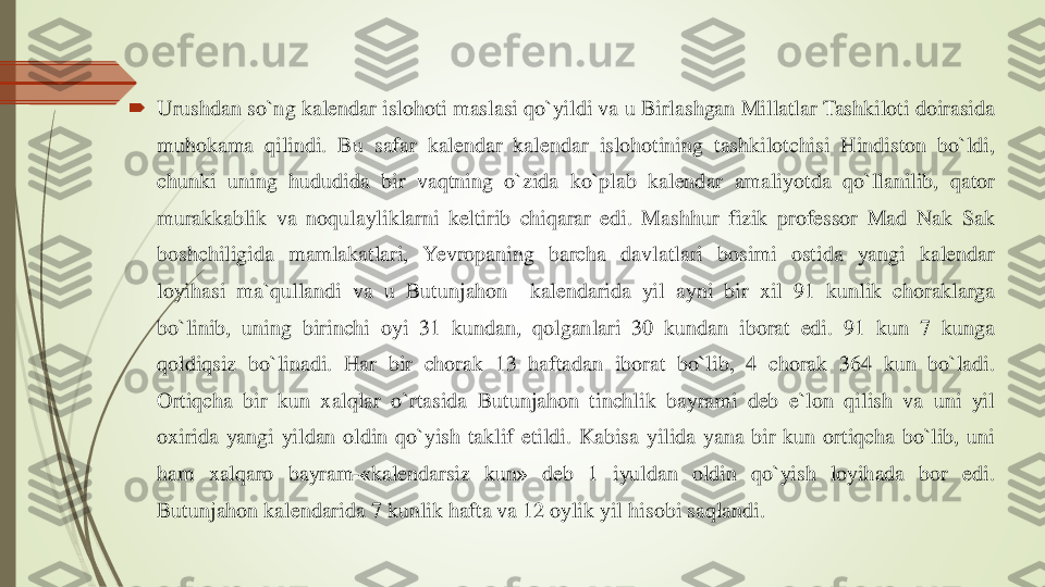 	Urushdan	so`ng	kalendar	islohoti	maslasi	qo`yildi	va	u	Birlashgan	Millatlar	Tashkiloti	doirasida	
muhokama	qilindi	.	Bu	safar	kalendar	kalendar	islohotining	tashkilotchisi	Hindiston	bo`ldi	,	
chunki	uning	hududida	bir	vaqtning	o`zida	ko`plab	kalendar	amaliyotda	qo`llanilib	,	qator	
murakkablik	va	noqulayliklarni	keltirib	chiqarar	edi	.	Mashhur	fizik	professor	Mad	Nak	Sak	
boshchiligida	mamlakatlari	,	Yevropaning	barcha	davlatlari	bosimi	ostida	yangi	kalendar	
loyihasi	ma`qullandi	va	u	Butunjahon	kalendarida	yil	ayni	bir	xil	91	kunlik	choraklarga	
bo`linib	,	uning	birinchi	oyi	31	kundan	,	qolganlari	30	kundan	iborat	edi	.	91	kun	7	kunga	
qoldiqsiz	bo`linadi	.	Har	bir	chorak	13	haftadan	iborat	bo`lib	,	4	chorak	364	kun	bo`ladi	.	
Ortiqcha	bir	kun	xalqlar	o`rtasida	Butunjahon	tinchlik	bayrami	deb	e`lon	qilish	va	uni	yil	
oxirida	yangi	yildan	oldin	qo`yish	taklif	etildi	.	Kabisa	yilida	yana	bir	kun	ortiqcha	bo`lib	,	uni	
ham	xalqaro	bayram	-«kalendarsiz	kun	»	deb	1	iyuldan	oldin	qo`yish	loyihada	bor	edi	.	
Butunjahon	kalendarida	7	kunlik	hafta	va	12	oylik	yil	hisobi	saqlandi	. 