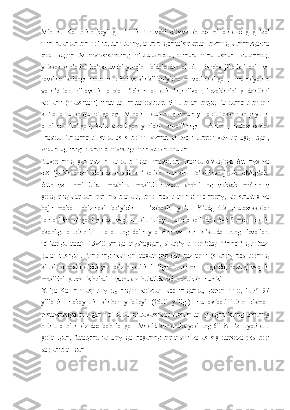 Minorai   Kalondan   keyingi   o‘rinda   turuvchi   «Gavkushon»   minorasi   eng   go‘zal
minoralardan biri bo‘lib, turli tabiiy, antropogen ta’sirlardan bizning kunimizgacha
etib   kelgan.   Mutaxassislarning   ta’kidlashicha,   minora   o‘rta   asrlar   ustalarining
yuksak   san’atini   ko‘rsatuvchi   yorqin   obidalardan   biridir.   Barcha   jihatlari   aniq   va
ravshan ishlangan minora odmi va shakli bo‘yicha muvofiqlashgan, proporsiyalari
va   a’zolari   nihoyatda   puxta   o‘lcham   asosida   bajarilgan,   bezaklarining   detallari
ko‘lami   (masshtabi)   jihatidan   mutanosibdir.   SHu   bilan   birga,   fundament   binoni
ko‘tarib turish qudratiga ega. Minora ustunining umumiy holati tekshirish paytida
qoniqarli   bo‘lgan,   ko‘z   sezadigan   yoriqlar   kuzatilmagan.   Ammo,   mutaxassislar
orasida   fundament   ostida   asos   bo‘lib   xizmat   qiluvchi   tuproq   xavotir   uyg‘otgan,
sababi og‘irligi tuproq cho‘kishiga olib kelishi mukin.
Buxoroning   yaroqsiz   holatida   bo‘lgan   masjidlari   orasida   «Mag‘oki   Attoriy»   va
«Xo‘ja   Kalon»ni   alohida   ajratib   ko‘rsatish   mumkin.   Ta’kidlash   joizki   «Mag‘oki
Attoriy»   nomi   bilan   mashhur   masjid   Buxoro   shahrining   yuksak   me’moriy
yodgorligiklaridan   biri   hisoblanadi,   bino   peshtoqining   me’moriy,   konstruktiv   va
hajm-makon   chizmasi   bo‘yicha     o‘xshashi   yo‘q.   YOdgorlik   mutaxassislar
tomonidan   o‘rganilganda,   vaqt   o‘tishi   tufayli   tuproq   sathidan   5–5,5   metr   pastda
ekanligi   aniqlandi.   Tuproqning   doimiy   bosimi   va   nam   ta’sirida   uning   devorlari
ichkariga   qarab   15x40   sm   ga   qiyshaygan,   sharqiy   tomonidagi   birinchi   gumbazi
qulab   tushgan.   Binoning   ikkinchi   qavatining   gumbaz   tomi   (sharqiy   peshtoqning
kirish   xonasi   ustida)   yaroqsiz   holatida  bo‘lgan.  Umuman   olganda,   hozirgi   vaqtda
masjidning texnik holatini yaroqsiz  holatida deb baholash mumkin.
Xo‘ja   Kalon   masjidi   yodgorligini   ko‘zdan   kechirilganda,   garchi   bino,   1996–97
yillarda   mobaynida   shahar   yubileyi   (2500   yilligi)   munosabati   bilan   qisman
restavratsiya   qilingan   bo‘lsada,   mutaxassislar   tomonidan   yodgorlikning   umumiy
holati   qoniqarsiz   deb  baholangan.   Masjid   konstruksiyasining  60  %  o‘z  qiyofasini
yo‘qotgan,   faqatgina   janubiy   galereyaning   bir   qismi   va   asosiy   darvoza   peshtoqi
saqlanib qolgan. 