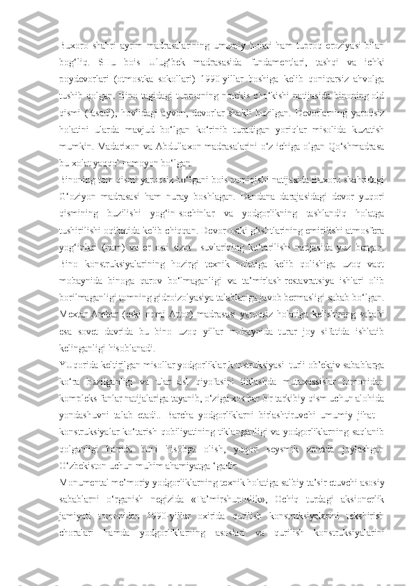 Buxoro   shahri   ayrim   madrasalarining   umumiy   holati   ham   tuproq   eroziyasi   bilan
bog‘liq.   SHu   bois   Ulug‘bek   madrasasida   fundamentlari,   tashqi   va   ichki
poydevorlari   (otmostka   sokollari)   1990-yillar   boshiga   kelib   qoniqarsiz   ahvolga
tushib qolgan. Bino  tagidagi  tuproqning notekis  cho‘kishi  natijasida binoning old
qismi   (fasadi),   hovlidagi   ayvon,   devorlar   shakli   buzilgan.   Devorlarning   yaroqsiz
holatini   ularda   mavjud   bo‘lgan   ko‘rinib   turadigan   yoriqlar   misolida   kuzatish
mumkin. Madarixon va Abdullaxon madrasalarini o‘z ichiga olgan Qo‘shmadrasa
bu xolat yaqqol namoyon bo‘lgan.
Binoning tom qismi yaroqsiz bo‘lgani bois namiqishi natijasida Buxoro shahridagi
G‘oziyon   madrasasi   ham   nuray   boshlagan.   Dandana   darajasidagi   devor   yuqori
qismining   buzilishi   yog‘in-sochinlar   va   yodgorlikning   tashlandiq   holatga
tushirilishi oqibatida kelib chiqqan. Devor ostki g‘ishtlarining emirilishi atmosfera
yog‘inlari   (nam)   va   er   osti   sizot     suvlarining   ko‘tarilishi   natijasida   yuz   bergan.
Bino   konstruksiyalarining   hozirgi   texnik   holatiga   kelib   qolishiga   uzoq   vaqt
mobaynida   binoga   qarov   bo‘lmaganligi   va   ta’mirlash-restavratsiya   ishlari   olib
borilmaganligi tomning gidroizolyasiya talablariga javob bermasligi sabab bo‘lgan.
Mextar   Ambar   (eski   nomi   Attor)   madrasasi   yaroqsiz   holatiga   kelishining   sababi
esa   sovet   davrida   bu   bino   uzoq   yillar   mobaynida   turar   joy   sifatida   ishlatib
kelinganligi hisoblanadi.
YUqorida keltirilgan misollar yodgorliklar konstruksiyasi  turli ob’ektiv sabablarga
ko‘ra   buzilganligi   va   ular   asl   qiyofasini   tiklashda   mutaxassislar   tomonidan
kompleks fanlar natijalariga tayanib, o‘ziga xos har bir tarkibiy qism uchun alohida
yondashuvni   talab   etadi..   Barcha   yodgorliklarni   birlashtiruvchi   umumiy   jihat   –
konstruksiyalar ko‘tarish qobiliyatining tiklanganligi va yodgorliklarning saqlanib
qolganligi   hamda   buni   hisobga   olish,   yuqori   seysmik   zonada   joylashgan
O‘zbekiston uchun muhim ahamiyatga ‘gadir.
Monumental me’moriy yodgorliklarning texnik holatiga salbiy ta’sir etuvchi asosiy
sabablarni   o‘rganish   negizida   «Ta’mirshunoslik»,   Ochiq   turdagi   aksionerlik
jamiyati   tomonidan   1990-yillar   oxirida   qurilish   konstruksiyalarini   tekshirish
choralari   hamda   yodgorliklarning   asoslari   va   qurilish   konstruksiyalarini 