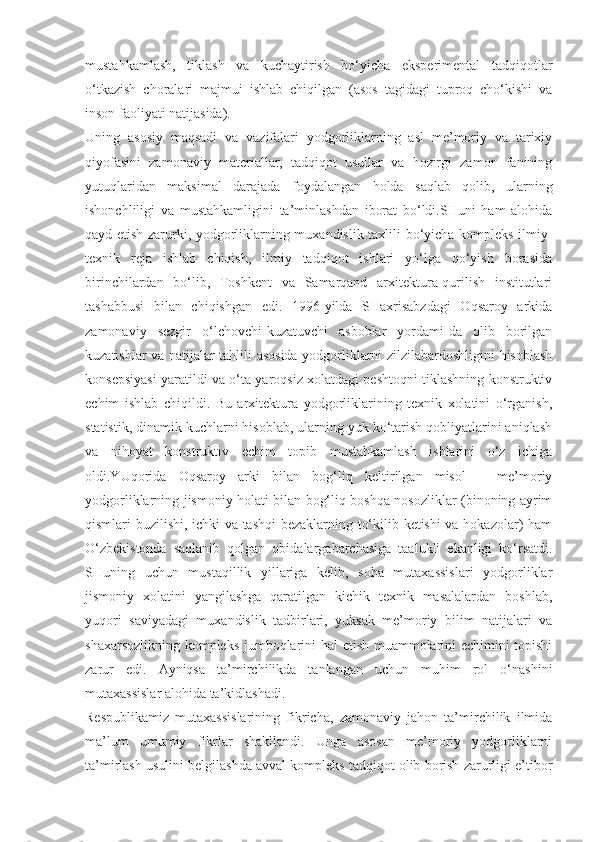 mustahkamlash,   tiklash   va   kuchaytirish   bo‘yicha   eksperimental   tadqiqotlar
o‘tkazish   choralari   majmui   ishlab   chiqilgan   (asos   tagidagi   tuproq   cho‘kishi   va
inson faoliyati natijasida).
Uning   asosiy   maqsadi   va   vazifalari   yodgorliklarning   asl   me’moriy   va   tarixiy
qiyofasini   zamonaviy   materiallar,   tadqiqot   usullar   va   hozirgi   zamon   fanining
yutuqlaridan   maksimal   darajada   foydalangan   holda   saqlab   qolib,   ularning
ishonchliligi   va   mustahkamligini   ta’minlashdan   iborat   bo‘ldi.SHuni   ham   alohida
qayd etish zarurki, yodgorliklarning muxandislik taxlili bo‘yicha kompleks ilmiy-
texnik   reja   ishlab   chiqish,   ilmiy   tadqiqot   ishlari   yo‘lga   qo‘yish   borasida
birinchilardan   bo‘lib,   Toshkent   va   Samarqand   arxitektura-qurilish   institutlari
tashabbusi   bilan   chiqishgan   edi.   1996-yilda   SHaxrisabzdagi   Oqsaroy   arkida
zamonaviy   sezgir   o‘lchovchi-kuzatuvchi   asboblar   yordami-da   olib   borilgan
kuzatishlar va natijalar tahlili asosida yodgorliklarni zilzilabardoshligini hisoblash
konsepsiyasi yaratildi va o‘ta yaroqsiz xolatdagi peshtoqni tiklashning konstruktiv
echim   ishlab   chiqildi.   Bu   arxitektura   yodgorliklarining   texnik   xolatini   o‘rganish,
statistik, dinamik kuchlarni hisoblab, ularning yuk ko‘tarish qobliyatlarini aniqlash
va   nihoyat   konstruktiv   echim   topib   mustahkamlash   ishlarini   o‘z   ichiga
oldi.YUqorida   Oqsaroy   arki   bilan   bog‘liq   keltirilgan   misol   –   me’moriy
yodgorliklarning jismoniy holati bilan bog‘liq boshqa nosozliklar (binoning ayrim
qismlari buzilishi, ichki va tashqi  bezaklarning to‘kilib ketishi va hokazolar) ham
O‘zbekistonda   saqlanib   qolgan   obidalargabarchasiga   taalukli   ekanligi   ko‘rsatdi.
SHuning   uchun   mustaqillik   yillariga   kelib,   soha   mutaxassislari   yodgorliklar
jismoniy   xolatini   yangilashga   qaratilgan   kichik   texnik   masalalardan   boshlab,
yuqori   saviyadagi   muxandislik   tadbirlari,   yuksak   me’moriy   bilim   natijalari   va
shaxarsozlikning kompleks jumboqlarini hal  etish muammolarini echimini topishi
zarur   edi.   Ayniqsa   ta’mirchilikda   tanlangan   uchun   muhim   rol   o‘nashini
mutaxassislar alohida ta’kidlashadi.
Respublikamiz   mutaxassislarining   fikricha,   zamonaviy   jahon   ta’mirchilik   ilmida
ma’lum   umumiy   fikrlar   shakllandi.   Unga   asosan   me’moriy   yodgorliklarni
ta’mirlash usulini belgilashda avval kompleks tadqiqot olib borish zarurligi e’tibor 