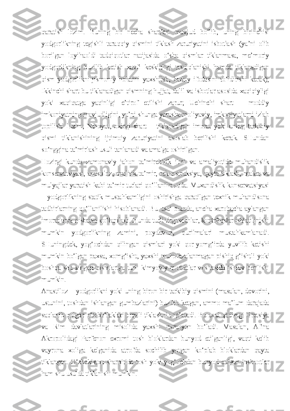 qaratish   lozim.   Buning   bir   necha   shartlari   mavjud   bo‘lib,   uning   birinchisi
yodgorlikning   tegishli   taraqqiy   qismini   tiklash   zaruriyatini   isbotlash   (ya’ni   olib
borilgan   loyihaoldi   tadqiqotlar   natijasida   o‘sha   qismlar   tiklanmasa,   me’moriy
yodgorlikning   buzilib   ketish   xavfi   keskinligi   tasdiqlanishi   hamda   tiklanadigan
qism   yodgorlikni   jismoniy   holatini   yaxshilab,   badiiy   ifodasini   to‘ldirishi   kerak);
Ikkinchi shart bu tiklanadigan qismning hujjat, dalil va isbotlar asosida xaqiqiyligi
yoki   xaqiqatga   yaqinligi   e’tirof   etilishi   zarur;   Uchinchi   shart   –   moddiy
imkoniyatning mavjudligini, ya’ni shunga yarasha moliyaviy, imkoniyatlarni izlab
topilishi   lozim;   Nihoyat,   oxirgi   shart   –   tiklanadigan   imorat   yoki   uning   tarkibiy
qismi   tiklanishining   ijtimoiy   zaruriyatini   asoslab   berilishi   kerak.   SHundan
so‘nggina ta’mirlash usuli tanlanadi va amalga oshirilgan.
Hozirgi   kunda   zamonaviy   jahon   ta’mirchilik   ilmi   va   amaliyotida   muhandislik
konservatsiyasi,   anastiloz,   analitik  ta’mir,   rekonstruksiya,   qayta   tiklash,   maket   va
mulyajlar yaratish kabi ta’mir turlari qo‘llanilmoqda. Muxandislik konservatsiyasi
– yodgorlikning statik mustahkamligini  oshirishga qaratilgan texnik-muhandisona
tadbirlarning qo‘llanilishi  hisoblanadi. Bu usul  odatda, ancha xarobacha aylangan
imoratlarga nisbatan qo‘laniladi. Bunda turli tirgovichlar, kontrforslar ishlatilinishi
mumkin   yodgorlikning   zamini,   poydevori,   qurilmalari   mustahkamlanadi.
SHuningdek,   yog‘ochdan   qilingan   qismlari   yoki   qor-yomg‘irda   yuvilib   ketishi
mumkin bo‘lgan paxsa, xomg‘isht, yaxshi muhofazalanmagan pishiq g‘ishtli yoki
boshqa   shu   singari   qismlariga   turli   kimyoviy  moddalar   vositasida   ishlov   berilishi
mumkin.
Anastiloz   –  yodgorlikni   yoki   uning  biron-bir   tarkibiy  qismini   (masalan,   devorini,
ustunini, toshdan ishlangan gumbazlarini) buzilib ketgan, ammo ma’lum darajada
saqlanib qolgan o‘z bo‘laklari orqali tiklashni anglatadi. Bu usul qadimgi Gretsiya
va   Rim   davlatlarining   misolida   yaxshi   namoyon   bo‘ladi.   Masalan,   Afina
Akropolidagi   Parfenon   exromi   tosh   bloklardan   bunyod   etilganligi,   vaqti   kelib
vayrona   xoliga   kelganida   atrofda   sochilib   yotgan   ko‘plab   bloklardan   qayta
tiklangan. O‘zbekiston sharoitida tosh yoki yog‘ochdan bunyod etilgan inshootlar
ham shu usulda tiklanishi mumkin. 