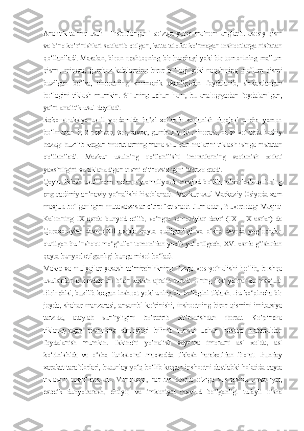 Analitik ta’mir usuli – “isbotlangan” so‘ziga yaqin ma’noni anglatib. asosiy qism
va bino ko‘rinishlari saqlanib qolgan, katta talofat ko‘rmagan inshootlarga nisbatan
qo‘llaniladi. Masalan, biron peshtoqning bir burchagi yoki bir tomonining ma’lum
qismi,   minora,   gumbaz   kabilarning   biror   bo‘lagi   yoki   naqshining   ma’lum   qismi
buzilgan   bo‘lsa,   imoratning   simmetrik   ekanligidan   foydalanib,   shikastlangan
bo‘lagini   tiklash   mumkin.   SHuning   uchun   ham,   bu   analogiyadan   foydalanilgan,
ya’ni analitik usul deyiladi.
Rekonstruksiya   usuli   yordamida   ba’zi   xollarda   saqlanish   darajasi   uncha   yomon
bo‘lmagan   1,   2  peshtoq,   toq,   ravoq,   gumbaz   yoki   minorasi,   ba’zi   xollarda   badiiy
bezagi buzilib ketgan imoratlarning mana shu qurilmalarini tiklash ishiga nisbatan
qo‘llaniladi.   Mazkur   usulning   qo‘llanilishi   imoratlarning   saqlanish   xolati
yaxshiligini va tiklanadigan qismi e’tirozsizligini taqozo etadi.
Qayta tiklash usuli ham me’moriy amaliyotda mavjud bo‘lib, ta’mirlash usulining
eng qadimiy an’naviy yo‘nalishi hisoblanadi. Mazkur usul Markaziy Osiyoda xam
mavjud bo‘lganligini mutaxassislar e’tirof etishadi. Jumladan, Buxorodagi Masjidi
Kalonning   IX   asrda   bunyod   etilib,   so‘ngra   somoniylar   davri   (IX   –   X   asrlar)   da
Qoraxoniylar   davri   (XII   asr)da   qayta   qurilganligi   va   o‘sha   davrda   yog‘ochdan
qurilgan bu inshoot mo‘g‘ullar tomonidan yoqib yuborilgach, XVI asrda g‘ishtdan
qayta bunyod etilganligi bunga misol bo‘ladi.
Maket   va   mulyajlar   yasash   ta’mirchilikning   o‘ziga   xos   yo‘nalishi   bo‘lib,   boshqa
usullardan o‘z mazmuni bilan keskin ajralib turadi. Uning ikki yo‘nalishi mavjud:
Birinchisi, buzilib ketgan inshoot yoki uning bir bo‘lagini tiklash. Bu ko‘pincha bir
joyda,   shahar   manzarasi,   ansambl   ko‘rinishi,   inshootning   biror   qismini   imitatsiya
tarzida,   ataylab   sun’iyligini   bo‘rttirib   ko‘rsatishdan   iborat.   Ko‘pincha
tiklanayotgan   qismining   sun’iyligi   bilinib   turishi   uchun   boshqa   materialdan
foydalanish   mumkin.   Ikkinchi   yo‘nalish   vayrona   imoratni   asl   xolda,   asl
ko‘rinishida   va   o‘sha   funksional   maqsadda   tiklash   harakatidan   iborat.   Bunday
xarakat tarafdorlari, butunlay yo‘q bo‘lib ketgan inshootni dastlabki holatida qayta
tiklashni   taklif   etishadi.   Vaholanki,   har   bir   davrda   o‘ziga   xos   texnik   imkoniyat,
estetik   dunyoqarash,   ehtiyoj   va   imkoniyat   mavjud   bo‘lganligi   tufayli   o‘sha 