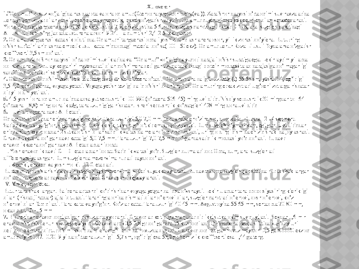 Xulosalar
1. ”Oq amur” hovuz xo’jaligida nasldor ota va ona oq amur (Ctenopharyngodon idella(val)). Zarafshon daryosi o’rta oqimi suv havzalarida 
uchraydigan zotlar bilan bir xil, hech qanday merestik, plastik o’zgarishlar yo’q. Oq amur quyidagi meristik belgilar bilan xarakterlanadi. 
Yon chiziqdagi tangachalar soni 36 , chiziq ustida 7-9, chiziq ostida 5-6, orqa suzgich qanotidagi nurlar DIII-8, anal suzgich qanotidagi 
AIII-8. Birinchi o’ng jabrada ustunchalar soni 9-24. Halqum tishi 2,4-2-5 ikki qatorli. 
2.  Oq amur tangachasi katta sikloid tipda. Oq amurni tangachasi orqali yoshini aniqlash ancha oson, yillik zonasi bo’yicha. Bu turning 
o’sish sur’atini aniqlashda emperik usul-katta miqdordagi material bo’lsa(100-150 ekz). Oq amur uchun Roza Li usuli foydalansa o’zgarish 
koeffitsenti 3,5 sm bo’ladi. 
3.  Oq amur Zarofshon daryosi  o’rta oqimi suvliklarida va  “Oq amur” xo’jaligida yuqori darajali o’sish suratiga ega. Lekin ayrim yillarda 
ob-havo ancha noqulay kelganini munosabati bilan qo’shimcha berilgan ozuqa tarkibidagi protein moddasi talab darajasiga bo’lmaganligi 
sababli baliqchalarni semizlik koeffitsenti juda ham past bo’lgan. 
4.  Ota-ona nasldor o’simlikxo’r baliqlarning rivojlanishi o’rtacha o’tadi.   Oq amur ona balig’i  uzunligi(l) 55-58 sm, yoshi 3-4, og’irligi 
3,5-4,0 kg bo’lganda, voyaga yetadi. Voyaga yetish tezligi baliq o’sishi bilan bog’liq. Oq amurning erkak zotlari urg’ochi zotlarga nisbatan 
bir yil oldin yetiladi. 
5.  4-5 yoshli ona oq amur  baliqda absalyut serpushtlik 100-990 (o’rtacha 506  45) ming uvildiriq. Nisbiy serpushtlik 30 mingdan to 164 
(o’rtacha  18,8) ming dona ikra/g, tana uzunligiga nisbatan. Ishchi serpushtlik ko’rsatgichi 428 ming dona uvildiriq
6.   I uvildiriqgacha davr-A-B etapi.             
Oq amur uvildiriqdan chiqqanda pigmentsiz. Tana uzunligi 5,0-7,0 mm. Tana ancha cho’zinchoq, dum kalta. Dumda 12-14 segment. 
Sariqlik xaltasi yo’g’on, sigarasimon. Bosh kichik, tumshug’i o’tkir emas, og’iz pastki. Dum suzgich o’ymasi kam, egilgan. Uvildiriqdan 
chiqqandan keyin oradan 2 sutka o’tishi bilan sariqlik xaltasida melanofora hosil bo’ladi, uning oldingi qismida chiziq shaklida joylashadi. 
Chavoqlikkacha bo’lgan davr kattaligi 5,0-7,5 mm. Tana uzunligi 7,0-7,5 mm bo’lganda sariqlik moddasi yo’q bo’ladi. Bu davr 
chavoqlikkacha bo’lgan davr A-B etaplardan iborat.                       
II. Yosh chavoqlik davri-C1-D1 etaplardan iborat. Sariqlik xaltasi yo’q. Suzgich burmalari bor. Orqa, dum, anal suzgichlari 
differensatsiyalashgan. Dum suzgichda mezenxima nurlari paydo bo’ladi.               
III. Kechki, chavoq va yosh molki. D2-G etaplari.           
Bu davrning boshlanishida qorin suzgichdagi mezenxima nurlari suyakka aylanadi. Bu davrda orqa suzgich qanotlarida nurlar shakllangan 
bo’ladi. Tangachalar paydo bo’la boshlaydi. Chavoq molkiga aylanadi.             
IV. Molki, segoletka.              
Butun tana shakllangan. Baliqchalar tashqi ko’rinishidan voyaga yetgan baliqqa o’xshaydi. Lekin ulardan tana proporsiyasining kichikligi 
bilan  (nisbat jihatdan) ajralib turadi. Tananing alohida qismlari bilan o’lchovi bilan, suzgich qanotlari o’lchovi, bosh o’lchovi, ko’z 
o’lchovi bilan farq qiladi. Tana kalta va yo’g’on. Ko’zlar katta. Tana uzunligi 40-45 mm. Avgust oyida 55-65 mm, sentabrda 70-80 mm, 
oktabrda 110-115 mm
7.  Birinchidan chavoq boqiladigan hovuzlar tayyorlandi. Chavoqlar keltirilganga qadar bir-ikki sutka oldin suv quyiladi.  Sexdan 1,6 mln 
chavoq o’stirish uchun hovuzga qo’yildi. Chavoqlar to 0,5-0,8 gr bo’lgancha 35 kun boqiladi. Qo’shimcha ozuqa sifatida bug’doy uni 
berildi. Lekin har bir tur o’simlikxo’r baliq chavog’i  alohida hovuzda boqildi. 1-chavoq boqiladigan hovuz maydoni-0,5 ga 800000 ekz oq 
amur qo’yildi. 27.10.2019 yilda o’rtacha uzunligi 15,7 sm, og’irligi esa 53,2 gr. Semizlik koeffitsenti esa 1,44 ga teng.   