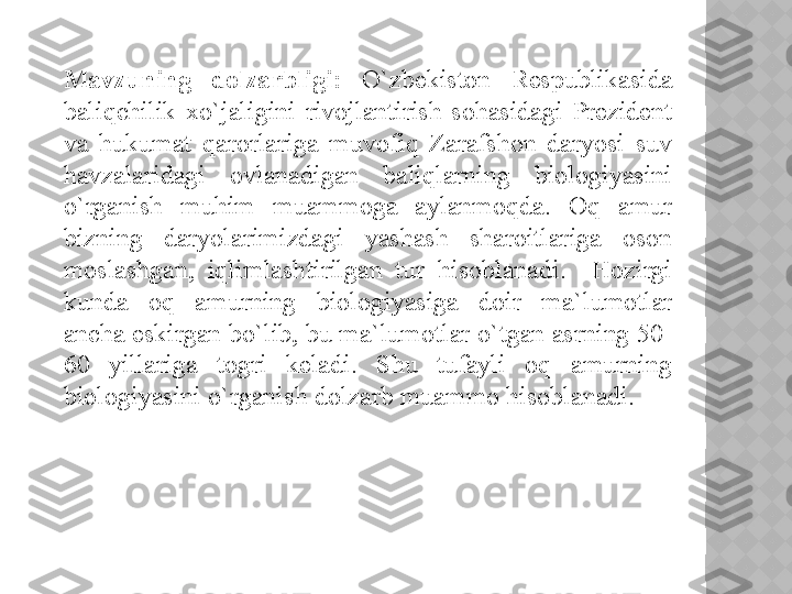 Mavzuning  dolzarbligi:  O`zbekiston  Respublikasida 
baliqchilik  xo`jaligini  rivojlantirish  sohasidagi  Prezident 
va  hukumat  qarorlariga  muvofiq  Zarafshon  daryosi  suv 
havzalaridagi  ovlanadigan  baliqlarning  biologiyasini 
o`rganish  muhim  muammoga  aylanmoqda.  Oq  amur 
bizning  daryolarimizdagi  yashash  sharoitlariga  oson 
moslashgan,  iqlimlashtirilgan  tur  hisoblanadi.    Hozirgi 
kunda  oq  amurning  biologiyasiga  doir  ma`lumotlar 
ancha eskirgan bo`lib, bu ma`lumotlar o`tgan asrning 50-
60  yillariga  togri  keladi.  Shu  tufayli  oq  amurning 
biologiyasini o`rganish dolzarb muammo hisoblanadi.
   