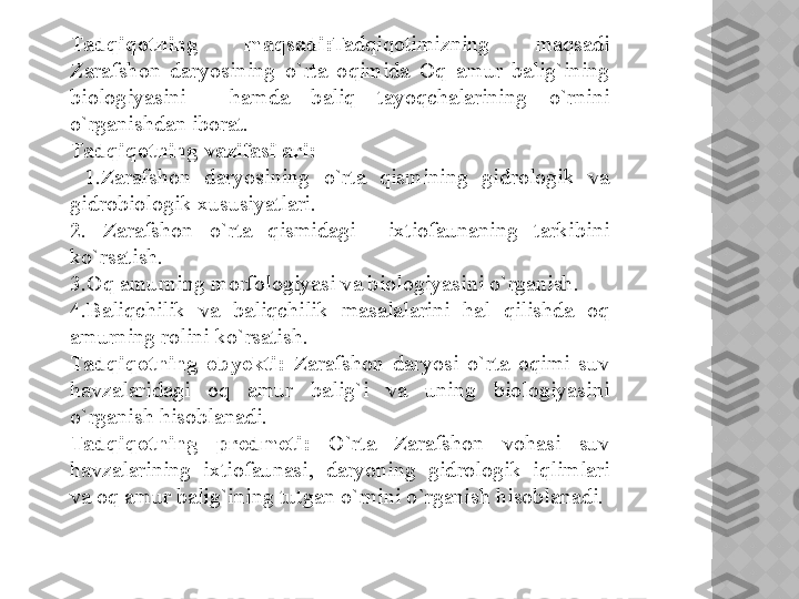 Tadqiqotning  maqsadi : Tadqiqotimizning  maqsadi 
Zarafshon  daryosining  o`rta  oqimida  Oq  amur  balig`ining 
biologiyasini    hamda  baliq  tayoqchalarining  o`rnini 
o`rganishdan iborat. 
Tadqiqotning vazifasilari:
  1. Zarafshon  daryosining  o`rta  qismining  gidrologik  va 
gidrobiologik xususiyatlari.  
2.  Zarafshon  o`rta  qismidagi    ixtiofaunaning  tarkibini 
ko`rsatish.
3.Oq amurning morfologiyasi va biologiyasini o`rganish.
4.Baliqchilik  va  baliqchilik  masalalarini  hal  qilishda  oq 
amurning rolini ko`rsatish.
Tadqiqotning  obyekti:  Zarafshon  daryosi  o`rta  oqimi  suv 
havzalaridagi  oq  amur  balig`i  va  uning  biologiyasini 
o`rganish hisoblanadi.  
Tadqiqotning  predmeti:   O`rta  Zarafshon  vohasi  suv 
havzalarining  ixtiofaunasi,  daryoning  gidrologik  iqlimlari 
va oq amur balig`ining tutgan o`rnini o`rganish hisoblanadi.
   