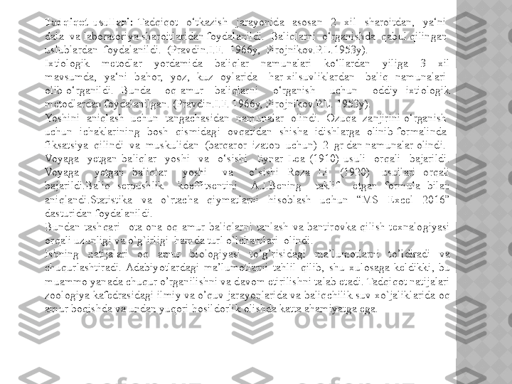 Tadqiqot  usullari:  Tadqiqot    o‘tkazish    jarayonida    asosan    2    xil    sharoitdan,    ya‘ni   
dala  va laboratoriya sharoitlaridan foydalanildi.  Baliqlarni  o‘rganishda  qabul qilingan  
uslublardan  foydalanildi.  (Pravdin.I.F.  1966y,  Pirojnikov.P.L.1953y). 
Ixtiologik    metodlar    yordamida    baliqlar    namunalari    ko‘llardan    yiliga    3    xil 
mavsumda,    ya‘ni    bahor,    yoz,    kuz    oylarida      har  xilsuvliklardan      baliq    namunalari   
olib  o‘rganildi.    Bunda        oq  amur      baliqlarni        o‘rganish        uchun        oddiy    ixtiologik 
metodlardan foydalanilgan. (Pravdin.I.F. 1966y, Pirojnikov.P.L. 1953y).
Yoshini  aniqlash  uchun  tangachasidan  namunalar  olindi.  Ozuqa  zanjirini o‘rganish  
uchun    ichaklarining    bosh    qismidagi    ovqatidan    shisha    idishlarga    olinib  formalinda   
fiksatsiya  qilindi  va  muskulidan  (barqaror  izatop  uchun)  2  gr dan namunalar olindi.
Voyaga    yetgan  baliqlar    yoshi    va    o‘sishi    Eynar  Lea  (1910)  usuli    orqali    bajarildi. 
Voyaga        yetgan    baliqlar        yoshi        va        o‘sishi    Roza    Li      (1920)      usullari    orqali 
bajarildi.Baliq  serpushlik    koeffitsentini    A.I.Bening    taklif    etgan  formula  bilan 
aniqlandi.Statistika  va  o`rtacha  qiymatlarni  hisoblash  uchun  “MS  Excel  2016” 
dasturidan foydalanildi.
Bundan  tashqari    ota-ona  oq  amur  baliqlarni  tanlash  va  bantirovka  qilish  texnalogiyasi 
orqali uzunligi va o`g`irligi  hamda turl o`lchamlari  olindi.
Ishning  natijalari  oq  amur  biologiyasi   to’g’risidagi  ma’lumotlarni  to’ldiradi  va 
chuqurlashtiradi.  Adabiyotlardagi  ma’lumotlarni  tahlil  qilib,  shu  xulosaga  keldikki,  bu 
muammo yanada chuqur o’rganilishni va davom etirilishni talab etadi. Tadqiqot natijalari 
zoologiya kafedrasidagi ilmiy va o’quv jarayonlarida va baliqchilik suv xo`jaliklarida oq 
amur boqishda va undan yuqori hosildorlik olishda katta ahamiyatga ega.  