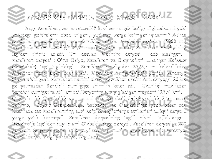 ZARAFSHON DARYOSI HAQIDA MA`LUMOT
          Nega Zarafshon, zar tar qatuvchi? Suvi zar rangda bo‘lganligi uchunmi yoki 
yo‘lidagi  go‘shalarni  obod  qilgani,  yurtlarni  zarga  ko‘mganligidanmi?  Aslida 
unisi  ham,  bunisi  ham  rost.  Zarafshon  o‘sha  Machcho  tog‘idan  (5960  m.) 
boshlanib  ulkan  uzunligi  24,7  maydoni  40,8  yaxob,  Zarafshon  muzligining 
tagidan  chiqib  keladi.  Uni  dastlab  Machcho  daryosi     deb   atashgan. 
Zarafshon  daryosi  :  O’rta  Osiyo,  Zarafshon  va  Oloy  to’lari  tutashgan  Ko’ksuv 
(Mastchoh)  tog’  tuginidagi    Zarafshon  muzligidan  2772,5  m  balandlikdan 
Mastchoh  nomi  bilan  boshlanadi.  Mastchoh  Ayniyqishlog’i  yonida  Fandaryo 
bilan qo’shilgach  Zarafshon nomini oladi.  Zarafshon qadim Amudaryoga  20 km 
ga  yetmasdan  Sandiqli  qumligiga  shimilib  ketar  edi.    Uzunligi  muzlikdan 
Sandiqli qumigacha 751 km edi.Daryoning suv yig’adigan maydoni 12374 km 2
.
Quyi  qismida  Qorako’ldaryo    nomini  olib,  Qorako’l  shahri  yaqinida  2  tarmoqqa 
bo’linib,    Toyqir  Dengizko’lga,  Sarbozor  esa  Chigarko’lga  yetib  borar  edi. 
Endilikda  esa  Zarafshonning  suvi  ko’plab  sug’orishga  sarflanishi  tufayli  daryo  u 
yerga  yetib  bormaydi.  Zarafshon  daryosining  tog’li  qismi  Tojikistonga   
Ravatxo’ja  tog’idan  quyi  qismi  O’zbekistonga  qaraydi.  Zarafshon  daryosiga  200 
ga  yaqin  daryo  va  soylar  kelib  quyiladi.  Eng  muhim    chap  irmoqlari:  Fandaryo, 
Kishtutdaryo, Mog’iyondaryo, Urgutsoy.  