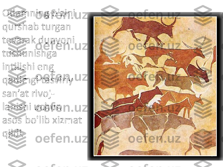 Odamning o'zini 
qurshab turgan 
tevarak dunyoni 
tushunishga 
intilishi eng 
qadimgi tasviriy 
san’at rivoj- 
lanishi uchun 
asos bo'lib xizmat 
qildi . 