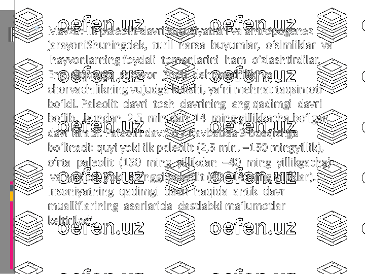 
Mavzu: Ilk paleolit davri xususiyatlari va antropogenez 
jarayoniShuningdek,  turli  narsa  buyumlar,  o‘simliklar  va 
 hayvonlarning foydali  tomonlarini  ham  o‘zlashtirdilar.  
Eng  diqqatga  sazovor  jihati  dehqonchilik  va 
chorvachilikning vujudga kelishi, ya‘ni mehnat taqsimoti 
bo‘ldi. Paleolit  davri  tosh  davrining  eng qadimgi  davri  
bo‘lib,  bundan  2,5  mln.dan  14  ming yillikkacha bo‘lgan 
davr kiradi. Paleolit davri o‘z navbatida 3 bosqichga 
bo‘linadi: quyi yoki ilk paleolit (2,5 mln. –150 mingyillik),  
o‘rta  paleolit  (150  ming  yillikdan  –40  ming  yillikgacha) 
 va  yuqori  yoki  so‘nggi paleolit (40 –14 ming yilliklar).  
Insoniyatning  qadimgi  davri  haqida  antik  davr  
mualliflarining  asarlarida  dastlabki ma‘lumotlar 
keltiriladi. 