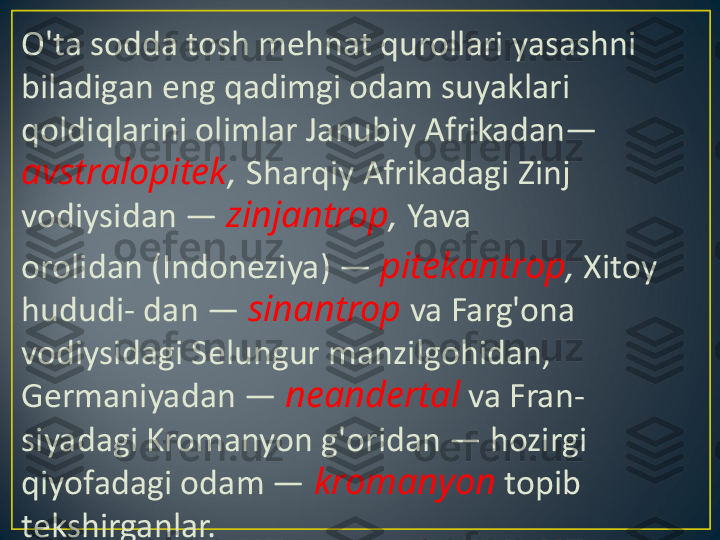 O'ta sodda tosh mehnat qurol lari yasashni 
biladigan eng qadimgi odam suyaklari 
qoldiqlarini olimlar Janubiy Afrikadan— 
avstralopitek ,  Sharqiy Afrikadagi Zinj 
vodiysidan —  zinjantrop ,  Yava
orolidan (Indoneziya) —  pitekantrop ,  Xitoy 
hududi- dan —  sinantrop  va Farg'ona 
vodiysidagi Selungur manzilgohidan, 
Germaniyadan —  neandertal  va Fran- 
siyadagi Kromanyon g'oridan — hozirgi 
qiyofadagi odam —  kromanyon  topib 
tekshirganlar. 