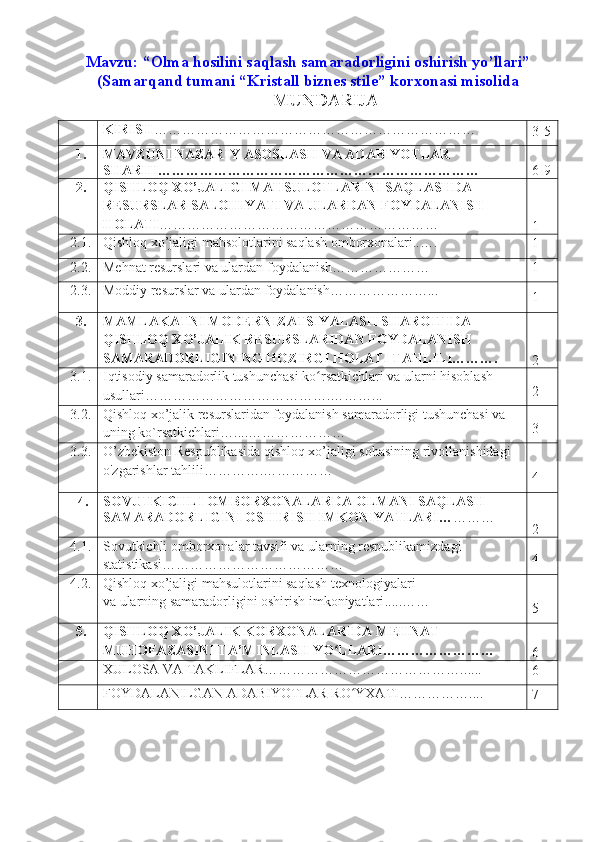 Mavzu:  “Olma hosilini saqlash samaradorligini oshirish yo’llari”
(Samarqand tumani “Kristall biznes stile”  korxonasi misolida
MUNDARIJA
KIRISH ………… ……………………………………… …………
3 -5
1. MAVZUNI NAZARIY ASOSLASH VA ADABIYOTLAR 
SHARHI…………………………………………………………… 6-9
2. QISHLOQ XO’JALIGI MAHSULOTLARINI SAQLASHDA 
RESURSLAR SALOHIYATI VA ULARDAN FOYDALANISH 
HOLATI ………………………… …………………………
1
2.1. Qishloq xo’jaligi mahsolotlarini saqlash omborxonalari..….
1
2.2. Mehnat resurslari va ulardan foydalanish………………… 1
2.3. Moddiy resurslar va ulardan foydalanish…………………...  
1
3. MAMLAKATNI MODERNIZA T SIYALASH SHAROITIDA 
QISHLOQ XO’JALIK RESURSLARIDAN FOYDALANISH 
SAMARADORLIGINING HOZIRGI HOLATI TAHLILI……….
2
3.1. Iqtisodiy samaradorlik tushunchasi ko rsatkichlari va ularni hisoblash ʻ
usullari………………………………….………. .. 2
3.2. Qishloq xo’jalik resurslaridan foydalanish samaradorligi tushunchasi va 
uning ko`rsatkichlari … . ...………………… 3
3.3. O’zbekiston Respublikasida qishloq xo’jaligi sohasining rivollanishidagi 
o'zgarishlar tahlili………… . ……………
4
4. SOVUTKICHLI OMBORXONALAR DA OLMANI SAQLASH  
SAMARADORLIGINI OSHIRISH  I MKONIYATLARI… ………
2
4.1. Sovutkichli omborxonalar tavsifi va ularning respublikamizdagi 
statistikasi ………………………………… 4
4. 2 . Qishloq xo’jaligi mahsulotlarini saqlash  texnologiyalari
va ularning samaradorligini oshirish imkoniyatlari ... . . ……  
5
5. QISHLOQ XO’JALIK KORXONALARIDA  MEHNAT 
MUHOFAZASINI TA’MINLASH YO LLARI……………………	
ʻ
6
XULOSA VA TAKLIFLAR…………………………………….. ... .
6
FOYDALANILGAN ADABIYOTLAR RO YXATI…	
ʻ ………….. ..
7 