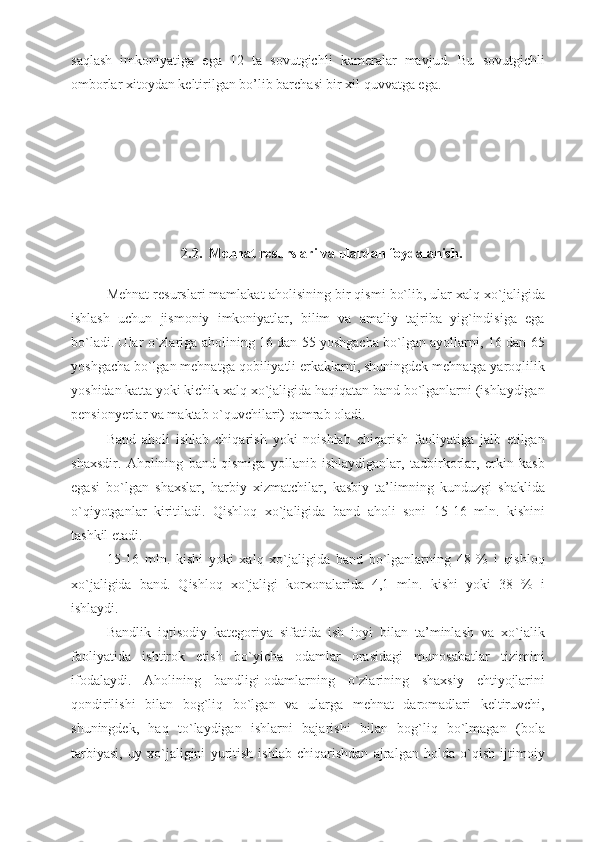 saqlash   imkoniyatiga   ega   12   ta   sovutgichli   kameralar   mavjud.   Bu   sovutgichli
omborlar xitoydan keltirilgan bo’lib barchasi bir xil quvvatga ega.
2.2.  Mehnat resurslari va ulardan foydalanish. 
Mehnat resurslari mamlakat aholisining bir qismi bo`lib, ular xalq xo`jaligida
ishlash   uchun   jismoniy   imkoniyatlar,   bilim   va   amaliy   tajriba   yig`indisiga   ega
bo`ladi. Ular o`zlariga aholining 16 dan 55 yoshgacha bo`lgan ayollarni, 16 dan 65
yoshgacha bo`lgan mehnatga qobiliyatli erkaklarni, shuningdek mehnatga yaroqlilik
yoshidan katta yoki kichik xalq xo`jaligida haqiqatan band bo`lganlarni (ishlaydigan
pensionyerlar va maktab o`quvchilari) qamrab oladi.  
Band   aholi   ishlab   chiqarish   yoki   noishlab   chiqarish   faoliyatiga   jalb   etilgan
shaxsdir.   Aholining   band   qismiga   yollanib   ishlaydiganlar,   tadbirkorlar,   erkin   kasb
egasi   bo`lgan   shaxslar,   harbiy   xizmatchilar,   kasbiy   ta’limning   kunduzgi   shaklida
o`qiyotganlar   kiritiladi.   Qishloq   xo`jaligida   band   aholi   soni   15-16   mln.   kishini
tashkil etadi. 
15-16   mln.   kishi   yoki   xalq   xo`jaligida   band   bo`lganlarning   48   %   i   qishloq
xo`jaligida   band.   Qishloq   xo`jaligi   korxonalarida   4,1   mln.   kishi   yoki   38   %   i
ishlaydi. 
Bandlik   iqtisodiy   kategoriya   sifatida   ish   joyi   bilan   ta’minlash   va   xo`jalik
faoliyatida   ishtirok   etish   bo`yicha   odamlar   orasidagi   munosabatlar   tizimini
ifodalaydi.   Aholining   bandligi-odamlarning   o`zlarining   shaxsiy   ehtiyojlarini
qondirilishi   bilan   bog`liq   bo`lgan   va   ularga   mehnat   daromadlari   keltiruvchi,
shuningdek,   haq   to`laydigan   ishlarni   bajarishi   bilan   bog`liq   bo`lmagan   (bola
tarbiyasi,   uy   xo`jaligini   yuritish   ishlab   chiqarishdan   ajralgan   holda   o`qish   ijtimoiy 