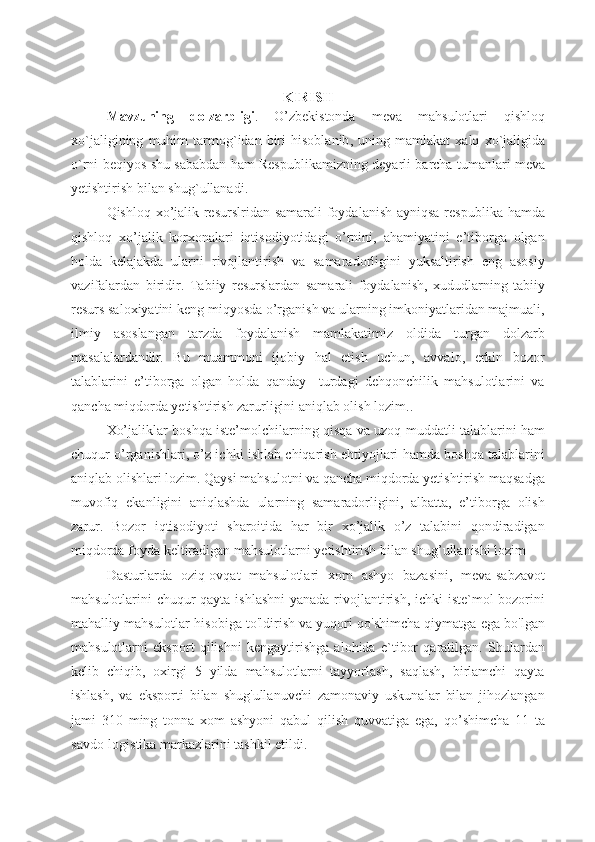 KIRISH
Mavzuning   dolzarbligi .   O ’ zbekistonda   meva   mahsulotlari   qishloq
xo ` jaligining   muhim   tarmog ` idan   biri   hisoblanib ,   uning   mamlakat   xalq   xo ` jaligida
o ` rni   beqiyos   shu   sababdan   ham   Respublikamizning   deyarli   barcha   tumanlari   meva
yetishtirish   bilan   shug ` ullanadi . 
Q ishloq xo’jalik resurslridan samarali foydalanish  ayniqsa respublika hamda
qishloq   xo’jalik   korxonalari   iqtisodiyotidagi   o’rnini,   ahamiyatini   e’tiborga   olgan
holda   kelajakda   ularni   rivojlantirish   va   samaradorligini   yuksaltirish   eng   asosiy
vazifalardan   biridir.   Tabiiy   resurslardan   samarali   foydalanish,   xududlarning   tabiiy
resurs saloxiyatini keng miqyosda o’rganish va ularning imkoniyatlaridan majmuali,
ilmiy   asoslangan   tarzda   foydalanish   mamlakatimiz   oldida   turgan   dolzarb
masalalardandir.   Bu   muammoni   ijobiy   hal   etish   uchun,   avvalo,   erkin   bozor
talablarini   e’tiborga   olgan   holda   qanday     turdagi   dehqonchilik   mahsulotlarini   va
qancha miqdorda yetishtirish zarurligini aniqlab olish lozim..
Xo’jaliklar boshqa iste’molchilarning qisqa va uzoq muddatli talablarini ham
chuqur o’rganishlari, o’z ichki ishlab chiqarish ehtiyojlari hamda boshqa talablarini
aniqlab olishlari lozim. Qaysi mahsulotni va qancha miqdorda yetishtirish maqsadga
muvofiq   ekanligini   aniqlashda   ularning   samaradorligini,   albatta,   e’tiborga   olish
zarur.   Bozor   iqtisodiyoti   sharoitida   har   bir   xo’jalik   o’z   talabini   qondiradigan
miqdorda foyda keltiradigan mahsulotlarni yetishtirish bilan shug’ullanishi lozim
Dasturlarda   oziq-ovqat   mahsulotlari   xom   ashyo   bazasini,   meva-sabzavot
mahsulotlarini chuqur  qayta ishlashni  yanada rivojlantirish, ichki  iste`mol  bozorini
mahalliy mahsulotlar hisobiga to'ldirish va yuqori qo'shimcha qiymatga ega bo'lgan
mahsulotlarni   eksport   qilishni   kengaytirishga   alohida   e`tibor   qaratilgan.   Shulardan
kelib   chiqib,   oxirgi   5   yilda   mahsulotlarni   tayyorlash,   saqlash,   birlamchi   qayta
ishlash,   va   eksporti   bilan   shug'ullanuvchi   zamonaviy   uskunalar   bilan   jihozlangan
jami   310   ming   tonna   xom   ashyoni   qabul   qilish   quvvatiga   ega,   qo’shimcha   11   ta
savdo-logistika markazlarini tashkil etildi.        