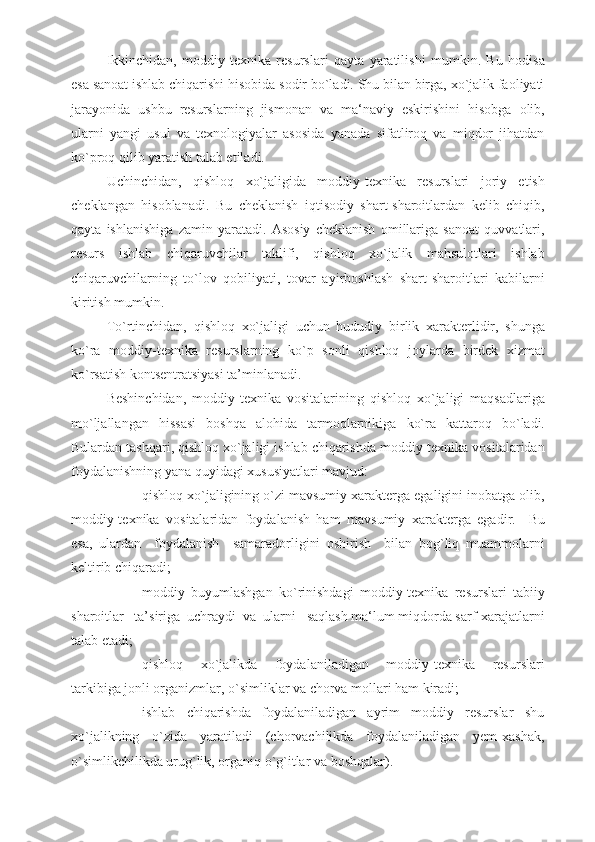 Ikkinchidan,   moddiy-texnika   resurslari   qayta   yaratilishi   mumkin.   Bu   hodisa
esa sanoat ishlab chiqarishi hisobida sodir bo`ladi. Shu bilan birga, xo`jalik faoliyati
jarayonida   ushbu   resurslarning   jismonan   va   ma‘naviy   eskirishini   hisobga   olib,
ularni   yangi   usul   va   texnologiyalar   asosida   yanada   sifatliroq   va   miqdor   jihatdan
ko`proq qilib yaratish talab etiladi.
Uchinchidan,   qishloq   xo`jaligida   moddiy-texnika   resurslari   joriy   etish
cheklangan   hisoblanadi.   Bu   cheklanish   iqtisodiy   shart-sharoitlardan   kelib   chiqib,
qayta   ishlanishiga   zamin   yaratadi.   Asosiy   cheklanish   omillariga   sanoat   quvvatlari,
resurs   ishlab   chiqaruvchilar   taklifi,   qishloq   xo`jalik   mahsulotlari   ishlab
chiqaruvchilarning   to`lov   qobiliyati,   tovar   ayirboshlash   shart-sharoitlari   kabilarni
kiritish mumkin.
To`rtinchidan,   qishloq   xo`jaligi   uchun   hududiy   birlik   xarakterlidir,   shunga
ko`ra   moddiy-texnika   resurslarning   ko`p   sonli   qishloq   joylarda   birdek   xizmat
ko`rsatish kontsentratsiyasi ta’minlanadi.
Beshinchidan,   moddiy-texnika   vositalarining   qishloq   xo`jaligi   maqsadlariga
mo`ljallangan   hissasi   boshqa   alohida   tarmoqlarnikiga   ko`ra   kattaroq   bo`ladi.
Bulardan tashqari, qishloq xo`jaligi ishlab chiqarishda moddiy-texnika vositalaridan
foydalanishning yana quyidagi xususiyatlari mavjud:                
- qishloq xo`jaligining o`zi mavsumiy xarakterga egaligini inobatga olib,
moddiy-texnika   vositalaridan   foydalanish   ham   mavsumiy   xarakterga   egadir.     Bu
esa,   ulardan     foydalanish     samaradorligini   oshirish     bilan   bog`liq   muammolarni
keltirib chiqaradi;
- moddiy   buyumlashgan   ko`rinishdagi   moddiy-texnika   resurslari   tabiiy
sharoitlar   ta’siriga  uchraydi  va  ularni   saqlash ma‘lum miqdorda sarf-xarajatlarni
talab etadi;
- qishloq       xo`jalikda       foydalaniladigan       moddiy-texnika       resurslari
tarkibiga jonli organizmlar, o`simliklar va chorva mollari ham kiradi;
- ishlab   chiqarishda   foydalaniladigan   ayrim   moddiy   resurslar   shu
xo`jalikning     o`zida     yaratiladi     (chorvachilikda     foydalaniladigan     yem-xashak,
o`simlikchilikda urug`lik, organiq o`g`itlar va boshqalar).  