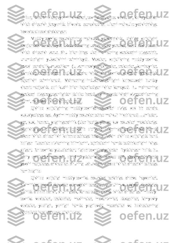 ombor, idora binolari, ayrim inshoatlari, texnikalari, aloqa vositalari, kompyuterlari
ishlab   chiqarish   jarayonida   bilvosita   qatnashadilar.   Ularni   mahsulot   yetishtirishga
bevosita aloqasi cheklangan. 
Moddiy-texnika   resurslarining   mahsulot   yetishtirishda,   qishloq   xo`jaligini
rivojlantirishda ahamiyati ulkan. Shuning uchun ularni yaratish, barpo etish, takror
ishlab   chiqarish   zarur.   Shu   bilan   birga   ular   mehnatning   xarakterini   o`zgartirib,
unumdorligini   yuksalishini   ta’minlaydi.   Masalan,   xo`jalikning   moddiy-texnika
bazasi   qanchalik   mustahkam   (u   zamonaviy   mashinalar,   traktorlar,   kombaynlar,
stanoklar)   ta’minlangan   bo`lsa,   barcha   ishlar   shu   texnika   vositalari   yordamida
bajarilishi   ta’minlanadi.   Mehnatning   industrlashganligini   ko`rsatuvchi   bunday
sharoit   natijasida   qo`l   kuchi   bilan   bajariladigan   ishlar   kamayadi.   Bu   mehnatning
xarakteri   o`zgarayotganligidan   dalolat   beradi,   ayni   paytda   ishchi-xizmatchilarning
bilimi, malakasi oshirilishi talab etadi. 
Qishloq   xo`jaligining   moddiy-texnika   resurslari   o`ziga   xos   bir   qancha
xususiyatlarga   ega.   Ayrim   moddiy   resurslar   tabiat   mahsuli   hisoblanadi.   Jumladan,
yer,   suv,   harorat,   yog`ingarchilik   (ular   haqida   yer   va   suv   resurslari   masalalariga
bag`ishlangan   bobda   batafsil   to`xtalib   o`tilgan).   Ularning   barpo   etilishi   hamda
takror   ishlab   chiqarilishi   ko`proq   tabiatga   bog`liq.   Lekin   qishloq   xo`jaligida   band
bo`lgan   fuqarolar   o`zlarining   bilimlarini,   tajribalarini   hamda   tadbirkorligini   ishga
solgan,   fan-texnika   yutuqlaridan,   ilg`or   texnologiyalardan   foydalangan   holda   bu
tabiiy   omillardan   samarali,   o`rinli   foydalanishga   harakat   qilib,   aksariyat   hollarda
yaxshi natijalarga erishadilar. Shuning uchun ham tarmoq ishlab chiqarishi tabiatga
ham bog`liq. 
Qishloq   xo`jaligi   moddiy-texnika   resurslari   tarkibiga   chorva   hayvonlari,
o`simliklar,   mevali   daraxtlar   qatnashishi   tarmoqning   muhim   xususiyati   ekanligiga
alohida e’tibor berish, shuningdek, sanoat  tarmoqlarida ishlab chiqarilgan moddiy-
texnika   vositalari,   traktorlar,   mashinalar,   mexanizmlar,   dastgohlar,   kimyoviy
vositalar,   yoqilg`i,   yonilg`i   hamda   yog`lovchi   materiallar   va   boshqalarning
ishtirokini ham e’tiborga olish lozim.  