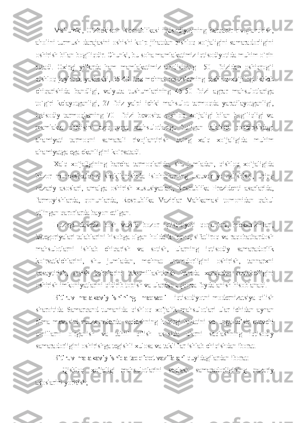 Ma’lumki,   O`zbekiston   Respublikasi   iqtisodiyotining   barqaror   rivojlantirish,
aholini turmush darajasini oshishi  ko`p jihatdan qishloq xo`jaligini samaradorligini
oshirish bilan bog`liqdir. Chunki, bu soha mamlakatimiz iqtisodiyotida muhim o`rin
tutadi.   Oxirgi   yillarda   ham   mamlakatimiz   aholisining     50     foizidan   oshiqrog`i
qishloq  joylarda  yashashi,   35-40  foiz  mehnat   resurslarning  qishloq  xo`jaligi   ishlab
chiqarishida   bandligi,   valyuta   tushumlarining   45-50   foizi   agrar   mahsulotlariga
to`g`ri   kelayotganligi,   27   foiz   yalpi   ichki   mahsulot   tarmoqda   yaratilayotganligi,
iqtisodiy   tarmoqlarning   70     foizi   bevosita   qishloq   xo`jaligi   bilan   bog`liqligi   va
mamlakat   aholisini   oziq-ovqat   mahsulotlariga   bo`lgan   talabini   qondirishdagi
ahamiyati   tarmoqni   samarali   rivojlantirish   uning   xalq   xo`jaligida   muhim
ahamiyatga ega ekanligini ko`rsatadi.
Xalq   xo`jaligining   barcha   tarmoqlarida,   shu   jumladan,   qishloq   xo`jaligida
bozor   munosabatlarini   shakllanishida   islohotlarning   ustuvor   yo`nalishlari,   uning
nazariy   asoslari,   amalga   oshirish   xususiyatlari,   Respublika   Prezidenti   asarlarida,
farmoyishlarda,   qonunlarda,   Respublika   Vazirlar   Mahkamasi   tomonidan   qabul
qilingan qarorlarda bayon etilgan.
Hozirgi   davrda   bosh   vazifa   bozor   iqtisodiyoti   qonunlari,   mexanizmlari,
kategoriyalari talablarini hisobga olgan holda ko`proq, sifatliroq va raqobatbardosh
mahsulotlarni   ishlab   chiqarish   va   sotish,   ularning   iqtisodiy   samaradorlik
ko`rsatkichlarini,   shu   jumladan,   mehnat   unumdorligini   oshirish,   tannarxni
pasaytirish,   sotish   baholarini   takomillashtirish   hamda   xarajatlar   rentabelligini
oshirish imkoniyatlarini qidirib topish va ulardan oqilona foydalanish hisoblanadi.
Bitiruv   malakaviy   ishining     maqsadi   -   iqtisodiyotni   modernizatsiya   qilish
sharoitida   Samarqand   tumanida   qishloq   xo’jalik   mahsulotlari   ular   ichidan   aynan
olma   mevasini   muzxonalarda   saqlashning   hozirgi   holatini   va   unga   ta’sir   etuvchi
omillarni   o`rganish   va   tahlil   qilish   asosida   ularni   saqlashning   iqtisodiy
samaradorligini oshirishga tegishli xulosa va takliflar ishlab chiqishdan iborat.
Bitiruv malakaviy ishida tadqiqot vazifalari  quyidagilardan iborat:
-   Qi shloq   xo’jaligi   mahsulotlarini   saqlash   samaradorligining   nazariy
asoslarini yoritish; 