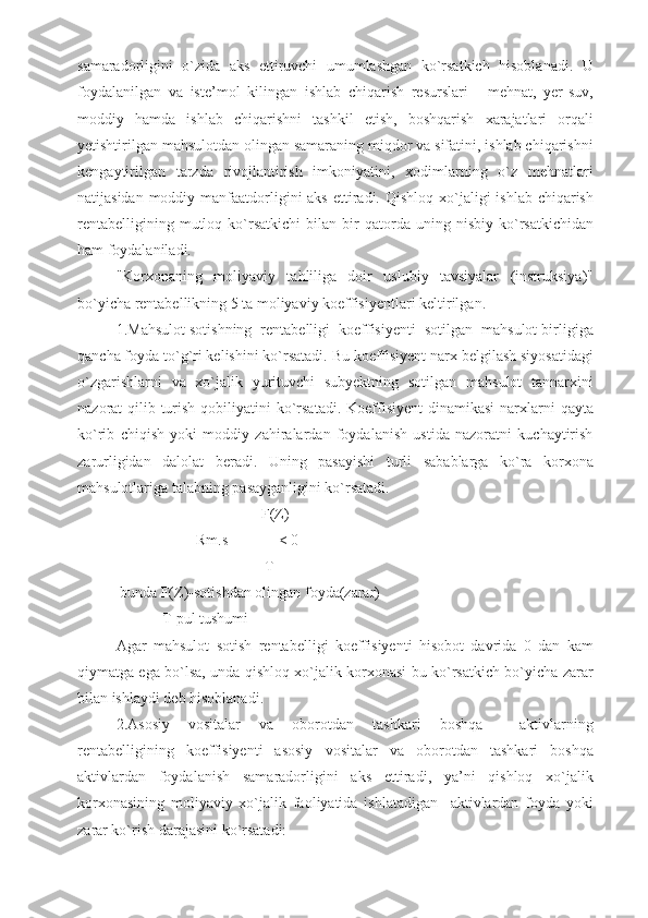 samaradorligini   o`zida   aks   ettiruvchi   umumlashgan   ko`rsatkich   hisoblanadi.   U
foydalanilgan   va   iste’mol   kilingan   ishlab   chiqarish   resurslari   -   mehnat,   yer-suv,
moddiy   hamda   ishlab   chiqarishni   tashkil   etish,   boshqarish   xarajatlari   orqali
yetishtirilgan mahsulotdan olingan samaraning miqdor va sifatini, ishlab chiqarishni
kengaytirilgan   tarzda   rivojlantirish   imkoniyatini,   xodimlarning   o`z   mehnatlari
natijasidan moddiy manfaatdorligini  aks  ettiradi. Qishloq xo`jaligi  ishlab chiqarish
rentabelligining   mutloq  ko`rsatkichi   bilan   bir   qatorda  uning   nisbiy  ko`rsatkichidan
ham foydalaniladi.
"Korxonaning   moliyaviy   tahliliga   doir   uslubiy   tavsiyalar   (instruksiya)"
bo`yicha rentabellikning 5 ta moliyaviy koeffisiyentlari keltirilgan.
1.Mahsulot sotishning  rentabelligi  koeffisiyenti  sotilgan  mahsulot birligiga
qancha foyda to`g`ri kelishini ko`rsatadi. Bu koeffisiyent narx belgilash siyosatidagi
o`zgarishlarni   va   xo`jalik   yurituvchi   subyektning   sotilgan   mahsulot   tannarxini
nazorat  qilib turish qobiliyatini  ko`rsatadi.  Koeffisiyent  dinamikasi  narxlarni  qayta
ko`rib   chiqish   yoki   moddiy   zahiralardan   foydalanish   ustida   nazoratni   kuchaytirish
zarurligidan   dalolat   beradi.   Uning   pasayishi   turli   sabablarga   ko`ra   korxona
mahsulotlariga talabning pasayganligini ko`rsatadi.
                            F(Z)
                     Rm.s = ------ < 0
                             T
 bunda F(Z)-sotishdan olingan foyda(zarar)
            T-pul tushumi
Agar   mahsulot   sotish   rentabelligi   koeffisiyenti   hisobot   davrida   0   dan   kam
qiymatga ega bo`lsa, unda qishloq xo`jalik korxonasi bu ko`rsatkich bo`yicha zarar
bilan ishlaydi deb hisoblanadi.
2.Asosiy   vositalar   va   oborotdan   tashkari   boshqa     aktivlarning
rentabelligining   koeffisiyenti   asosiy   vositalar   va   oborotdan   tashkari   boshqa
aktivlardan   foydalanish   samaradorligini   aks   ettiradi,   ya’ni   qishloq   xo`jalik
korxonasining   moliyaviy   xo`jalik   faoliyatida   ishlatadigan     aktivlardan   foyda   yoki
zarar ko`rish darajasini ko`rsatadi: 