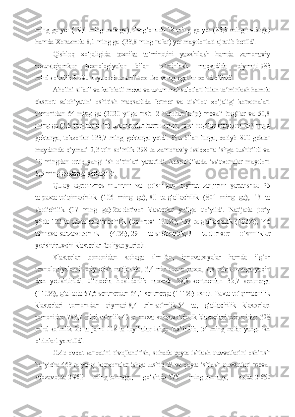 ming   ga   yer   (19,6   ming   nafarga),   Farg‘onada   18   ming   ga   yer   (85,8   ming   nafarga)
hamda Xorazmda   8,1 ming ga     (33,8 ming nafar) yer maydonlari ajratib berildi.
Qishloq   xo‘jaligida   texnika   ta minotini   yaxshilash   hamda   zamonaviyʼ
resurstejamkor   texnologiyalar   bilan   ta minlash   maqsadida   qiymati	
ʼ   983
mlrd   so‘mlik   8   990 ta   yuqori unumli texnika va agregatlar xarid qilindi.
Aholini sifatli va kafolatli meva va uzum mahsulotlari bilan ta minlash hamda	
ʼ
eksport   salohiyatini   oshirish   maqsadida   fermer   va   qishloq   xo‘jaligi   korxonalari
tomonidan   64   ming   ga   (2020   yilga   nisb.   2   barobar   ko‘p)   mevali   bog‘lar   va   50,8
ming ga (2,5 barobar ko‘p) uzumzorlar barpo etilib, jami bog‘lar maydoni 293 ming
gektarga,   tokzorlar   133,7   ming   gektarga   yetdi.   Shu   bilan   birga,   qariyb   800   gektar
maydonda  qiymati   2,3 trln so‘mlik  398 ta  zamonaviy  issiqxona  ishga  tushirildi  va
10   mingdan   ortiq   yangi   ish   o‘rinlari   yaratildi.   Respublikada   issiqxonalar   maydoni
5,5 ming gektarga yetkazildi.
Qulay   agrobiznes   muhitini   va   qo‘shilgan   qiymat   zanjirini   yaratishda   25
ta   paxta-to‘qimachilik   (106   ming   ga),   80   ta   g‘allachilik   (801   ming   ga),   13   ta
sholichilik   (17   ming   ga)   2ta   dorivor   klasterlar   yo‘lga   qo‘yildi.   Natijada   joriy
yilda   122   ta   paxta-to‘qimachilik   (qamrovi   100%),   157   ta   g‘allachilik   (100%),   146
ta   meva-sabzavotchilik   (40%),   29   ta   sholichilik,   9   ta   dorivor   o‘simliklar
yetishtiruvchi klasterlar faoliyat yuritdi.
Klasterlar   tomonidan   sohaga   ilm-fan,   innovatsiyalar   hamda   ilg‘or
texnologiyalarni  joriy etish natijasida, 3,4 mln tonna paxta, 7,8 mln tonnaga yaqin
don   yetishtirildi.   O‘rtacha   hosildorlik   paxtada   29,8   sentnerdan   32,7   sentnerga
(110%), g‘allada 57,6 sentnerdan 64,1 sentnerga (111%) oshdi. Paxta-to‘qimachilik
klasterlari   tomonidan   qiymati   8,4   trln   so‘mlik   54   ta ,   g‘allachilik   klasterlari
tomonidan   783,7 mlrd   so‘mlik   42 ta , meva-sabzavotchilik klasterlari tomonidan 328
mlrd   so‘mlik   22   ta   jami   118   ta   loyihalar   ishga   tushirilib,   24   ming   nafar   yangi   ish
o‘rinlari yaratildi.
Oziq-ovqat sanoatini rivojlantirish, sohada qayta ishlash quvvatlarini oshirish
bo‘yicha   463 ta   yangi korxonalar ishga tushirildi va qayta ishlash quvvatlari meva-
sabzavotda   2   960   ming   tonnaga,   go‘shtda   575   ming   tonnaga,   sutda   2   650 