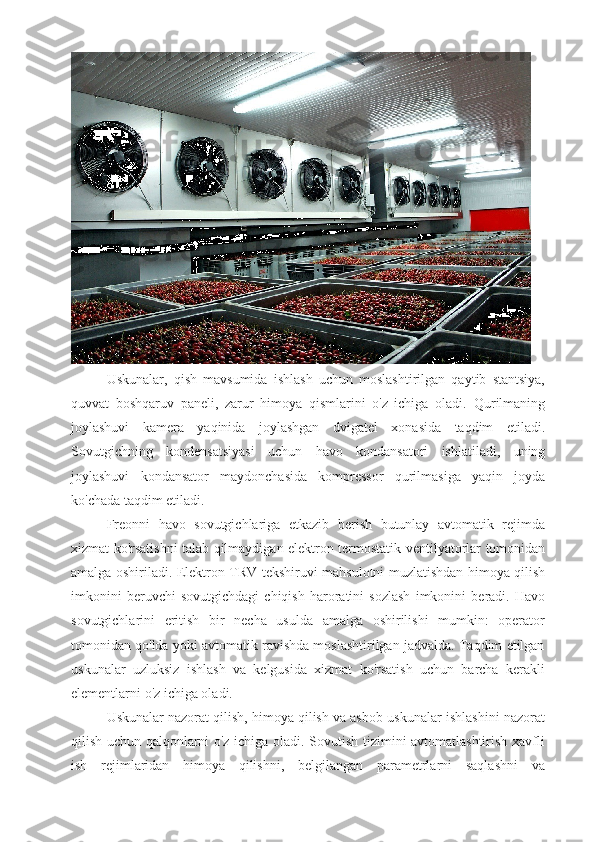 Uskunalar,   qish   mavsumida   ishlash   uchun   moslashtirilgan   qaytib   stantsiya,
quvvat   boshqaruv   paneli,   zarur   himoya   qismlarini   o'z   ichiga   oladi.   Qurilmaning
joylashuvi   kamera   yaqinida   joylashgan   dvigatel   xonasida   taqdim   etiladi .
Sovutgichning   kondensatsiyasi   uchun   havo   kondansatori   ishlatiladi ,   uning
joylashuvi   kondansat o r   maydonchasida   kompressor   qurilmasiga   yaqin   joyda
ko ' chada   taqdim   etiladi .  
Freonni   havo   sovutgichlariga   etkazib   berish   butunlay   avtomatik   rejimda
xizmat   ko ' rsatishni   talab   qilmaydigan   elektron   termostatik   ventilyatorlar   tomonidan
amalga   oshiriladi .   Elektron   TRV   tekshiruvi   mahsulotni   muzlatishdan   himoya   qilish
imkonini   beruvchi   sovutgichdagi   chiqish   haroratini   sozlash   imkonini   beradi .   Havo
sovutgichlarini   eritish   bir   necha   usulda   amalga   oshirilishi   mumkin:   operator
tomonidan qo'lda yoki avtomatik ravishda moslashtirilgan jadvalda. Taqdim etilgan
uskunalar   uzluksiz   ishlash   va   kelgusida   xizmat   ko'rsatish   uchun   barcha   kerakli
elementlarni o'z ichiga oladi.
Uskunalar nazorat qilish, himoya qilish va asbob-uskunalar ishlashini nazorat
qilish uchun qalqonlarni o'z ichiga oladi. Sovutish tizimini avtomatlashtirish xavfli
ish   rejimlaridan   himoya   qilishni,   belgilangan   parametrlarni   saqlashni   va 