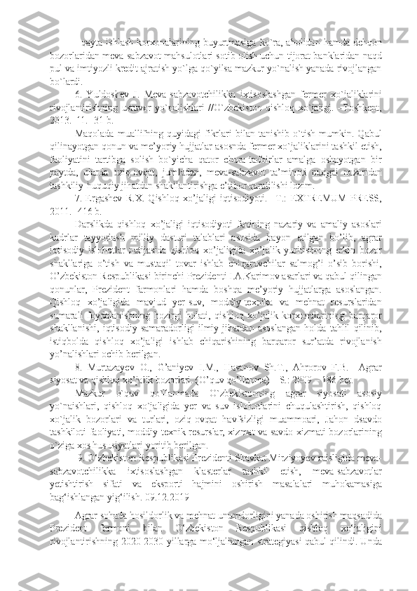 -  qayta  ishlash  korxonalarining  buyurtmasiga   ko`ra, aholidan  hamda  dehqon
bozorlaridan meva-sabzavot mahsulotlari sotib olish uchun tijorat banklaridan naqd
pul va imtiyozli kredit ajratish yo`lga qo`yilsa mazkur yo`nalish yanada rivojlangan
bo`lardi.
6.   Yuldoshev   J.   Meva-sabzavotchilikka   ixtisoslashgan   fermer   xo`jaliklarini
rivojlantirishning   ustuvor   yo`nalishlari   //O`zbekiston   qishloq   xo`jaligi.   –Toshkent,
2013. -¹1. -31-b.
Maqolada   muallifning   quyidagi   fikrlari   bilan   tanishib   o`tish   mumkin.   Qabul
qilinayotgan qonun va me’yoriy hujjatlar asosnda fermer xo`jaliklarini tashkil etish,
faoliyatini   tartibga   solish   bo`yicha   qator   chora-tadbirlar   amalga   oshayotgan   bir
paytda,   ularda   oziq-ovqat,   jumladan,   meva-sabzavot   ta’minoti   nuqgai   nazaridan
tashkiliy-huquqiy jihatdan shakllantirishga e’tibor qaratilishi lozim. 
7.   Ergashev   R.X.   Qishloq   xo’jaligi   iqtisodiyoti.   –T.:   EXTREMUM   PRESS,
2011. -416 b.
Darslikda   qishloq   xo’jaligi   iqtisodiyoti   fanining   nazariy   va   amaliy   asoslari
kadrlar   tayyorlash   milliy   dasturi   talablari   asosida   bayon   etilgan   bo’lib,   agrar
iqtisodiy   islohotlar   natijasida   qishloq   xo’jaligida   xo’jalik   yuritishning   erkin   bozor
shakllariga   o’tish   va   mustaqil   tovar   ishlab   chiqaruvchilar   salmog’i   o’sib   borishi,
O’zbekiston Respublikasi  birinchi  Prezidenti I.A.Karimov asarlari va qabul qilingan
qonunlar,   Prezident   farmonlari   hamda   boshqa   me’yoriy   hujjatlarga   asoslangan.
Qishloq   xo’jaligida   mavjud   yer-suv,   moddiy-texnika   va   mehnat   resurslaridan
samarali   foydalanishning   hozirgi   holati,   qishloq   xo’jalik   korxonalarining   barqaror
shakllanishi,   iqtisodiy   samaradorligi   ilmiy   jihatdan   asoslangan   holda   tahlil   qilinib,
istiqbolda   qishloq   xo’jaligi   ishlab   chiqarishining   barqaror   sur’atda   rivojlanish
yo’nalishlari ochib berilgan.
8.   Murtazayev   O.,   G’aniyev   I.M.,   Hasanov   Sh.T.,   Ahrorov   F.B.–   Agrar
siyosat va qishloq xo’jalik bozorlari. (O’quv qo’llanma) – S.: 2009 – 186 bet.
Mazkur   o`quv   qo`llanmada   O`zbekistonning   agrar   siyosati   asosiy
yo`naishlari,   qishloq   xo`jaligida   yer   va   suv   islohotlarini   chuqulashtirish,   qishloq
xo`jalik   bozorlari   va   turlari,   oziq-ovqat   havfsizligi   muammoari,   Jahon   dsavdo
tashkiloti faoliyati, moddiy-texnik resurslar, xizmat va savdo xizmati bozorlarining
o`ziga xos hususiyatlari yoritib berilgan. 
 9.  O‘zbekiston Respublikasi Prezidenti Shavkat Mirziyoyev raisligida meva-
sabzavotchilikka   ixtisoslashgan   klasterlar   tashkil   etish,   meva-sabzavotlar
yetishtirish   sifati   va   eksporti   hajmini   oshirish   masalalari   muhokamasiga
bag‘ishlangan yig‘ilish. 09.12.2019  
Agrar sohada hosildorlik va mehnat unumdorligini yanada oshirish maqsadida
Prezident   farmoni   bilan   O‘zbekiston   Respublikasi   qishloq   xo‘jaligini
rivojlantirishning 2020-2030-yillarga mo‘ljallangan strategiyasi qabul qilindi. Unda 