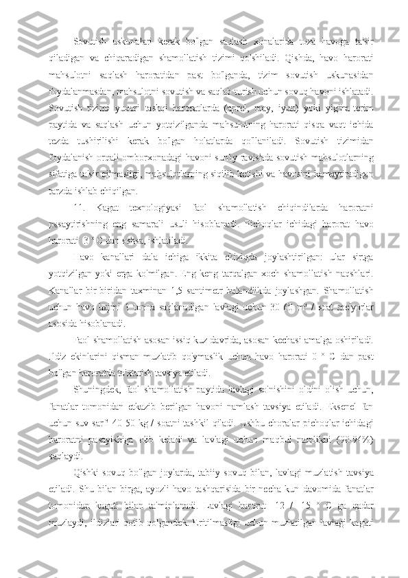 Sovutish   uskunalari   kerak   bo'lgan   saqlash   xonalarida   toza   havoga   ta'sir
qiladigan   va   chiqaradigan   shamollatish   tizimi   qo'shiladi.   Qishda,   havo   harorati
mahsulotni   saqlash   haroratidan   past   bo'lganda,   tizim   sovutish   uskunasidan
foydalanmasdan, mahsulotni sovutish va saqlab turish uchun sovuq havoni ishlatadi.
Sovutish   tizimi   yuqori   tashqi   haroratlarda   (aprel,   may,   iyun)   yoki   yig'im-terim
paytida   va   saqlash   uchun   yotqizilganda   mahsulotning   harorati   qisqa   vaqt   ichida
tezda   tushirilishi   kerak   bo'lgan   holatlarda   qo'llaniladi.   Sovutish   tizimidan
foydalanish orqali omborxonadagi havoni sun'iy ravishda sovutish mahsulotlarning
sifatiga ta'sir qilmasligi, mahsulotlarning siqilib ketishi va havosini kamaytiradigan
tarzda ishlab chiqilgan.
11.   Kagat   texnologiyasi   faol   shamollatish   chiqindilarda   haroratni
pasaytirishning   eng   samarali   usuli   hisoblanadi.   Pichoqlar   ichidagi   harorat   havo
harorati  3 ° C dan oshsa, ishlatiladi.
Havo   kanallari   dala   ichiga   ikkita   chiziqda   joylashtirilgan:   ular   sirtga
yotqizilgan   yoki   erga   ko'milgan.   Eng   keng   tarqalgan   xoch   shamollatish   naqshlari.
Kanallar   bir-biridan   taxminan   1,5   santimetr   balandlikda   joylashgan.   Shamollatish
uchun   havo   hajmi   1   tonna   saqlanadigan   lavlagi   uchun   30-60   m³   /   soat   me'yorlar
asosida hisoblanadi.
Faol shamollatish asosan issiq kuz davrida, asosan kechasi amalga oshiriladi.
Ildiz   ekinlarini   qisman   muzlatib   qo'ymaslik   uchun   havo   harorati   0   °   C   dan   past
bo'lgan haroratda to'xtatish tavsiya etiladi.
Shuningdek,   faol   shamollatish   paytida   lavlagi   so'nishini   oldini   olish   uchun,
fanatlar   tomonidan   etkazib   berilgan   havoni   namlash   tavsiya   etiladi.   Eksenel   fan
uchun suv sarfi  40-50 kg /  soatni  tashkil  qiladi. Ushbu choralar pichoqlar ichidagi
haroratni   pasayishiga   olib   keladi   va   lavlagi   uchun   maqbul   namlikni   (90-94%)
saqlaydi.
Qishki   sovuq   bo'lgan   joylarda,   tabiiy   sovuq   bilan,   lavlagi   muzlatish   tavsiya
etiladi.   Shu   bilan   birga,   ayozli   havo   tashqarisida   bir   necha   kun   davomida   fanatlar
tomonidan   kagati   bilan   ta'minlanadi.   Lavlagi   harorat   -12   /   -15   °   C   ga   qadar
muzlaydi,   ildizlari   qotib   qolgandek.   Eritilmasligi   uchun   muzlatilgan   lavlagi   kagati 