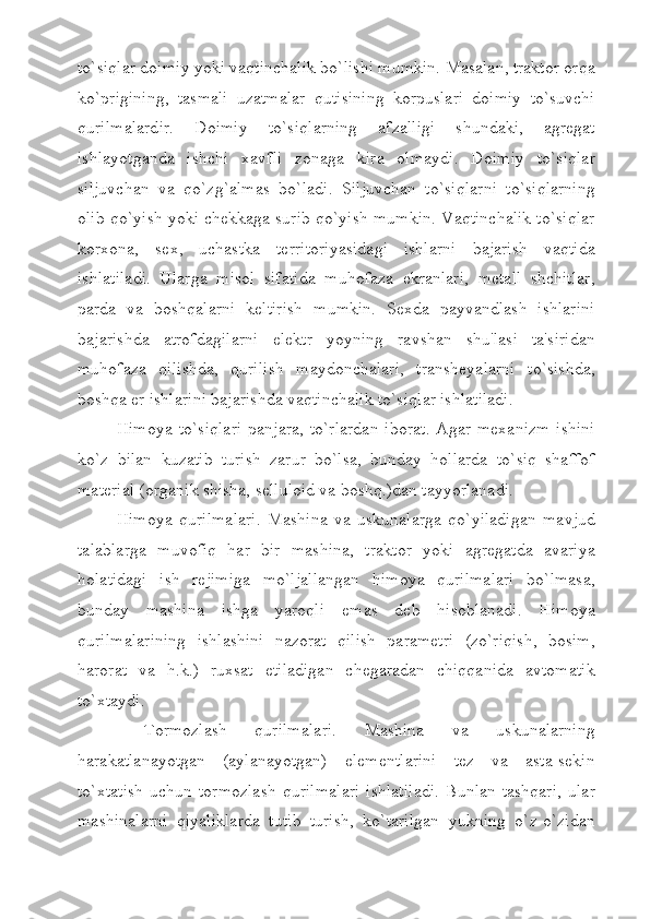 to`siqlar doimiy yoki vaqtinchalik bo`lishi mumkin. Masalan, traktor orqa
ko`prigining,   tasmali   uzatmalar   qutisining   korpuslari   doimiy   to`suvchi
qurilmalardir.   Doimiy   to`siqlarning   afzalligi   shundaki,   agregat
ishlayotganda   ishchi   xavfli   zonaga   kira   olmaydi.   Doimiy   to`siqlar
siljuvchan   va   qo`zg`almas   bo`ladi.   Siljuvchan   to`siqlarni   to`siqlarning
olib qo`yish yoki chekkaga surib qo`yish mumkin. Vaqtinchalik to`siqlar
korxona,   sex,   uchastka   territoriyasidagi   ishlarni   bajarish   vaqtida
ishlatiladi.   Ularga   misol   sifatida   muhofaza   ekranlari,   metall   shchitlar,
parda   va   boshqalarni   keltirish   mumkin.   Sexda   payvandlash   ishlarini
bajarishda   atrofdagilarni   elektr   yoyning   ravshan   shu'lasi   ta'siridan
muhofaza   qilishda,   qurilish   maydonchalari,   transheyalarni   to`sishda,
boshqa er ishlarini bajarishda vaqtinchalik to`siqlar ishlatiladi.
Himoya  to`siqlari   panjara,  to`rlardan   iborat.   Agar  mexanizm  ishini
ko`z   bilan   kuzatib   turish   zarur   bo`lsa,   bunday   hollarda   to`siq   shaffof
material (organik shisha, selluloid va boshq.)dan tayyorlanadi.
Himoya   qurilmalari.   Mashina   va   uskunalarga   qo`yiladigan   mavjud
talablarga   muvofiq   har   bir   mashina,   traktor   yoki   agregatda   avariya
holatidagi   ish   rejimiga   mo`ljallangan   himoya   qurilmalari   bo`lmasa,
bunday   mashina   ishga   yaroqli   emas   deb   hisoblanadi.   Himoya
qurilmalarining   ishlashini   nazorat   qilish   parametri   (zo`riqish,   bosim,
harorat   va   h.k.)   ruxsat   etiladigan   chegaradan   chiqqanida   avtomatik
to`xtaydi. 
  Tormozlash   qurilmalari.   Mashina   va   uskunalarning
harakatlanayotgan   (aylanayotgan)   elementlarini   tez   va   asta-sekin
to`xtatish   uchun  tormozlash   qurilmalari  ishlatiladi.  Bunlan  tashqari,   ular
mashinalarni   qiyaliklarda   tutib   turish,   ko`tarilgan   yukning   o`z-o`zidan 