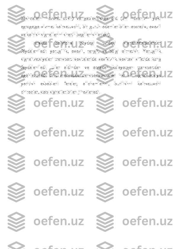 boshqalarni   nozorat   etish)   va   gaplashishga   oid   (bir   mexanizm   yoki
agregatga   xizmat   ko`rsatuvchi,   bir   guruh   odamlar   bilan   operativ,   ovozli
va ko`rish signallarini shartli bog`lanishlaridir).
Harakati   bo`yicha   quydagi   turdagi   signalizatsiyalardan
foydalaniladi:   yorug`lik,   ovozli,   rangli,   va   belgi   o`rnatish.   Yorug`lik
signalizatsiyalari   transport   vositalarida   xavfsizlik   vositasi   sifatida   keng
foydalaniladi.   Ular   oldindan   va   orqadan   kelayotgan   transportdan
ogohlantiradi.   Shu   maqsadda   transportvositalari   har   xil   signalizatsiya
yoritish   asboblari:   faralar,   o`lchamlarini,   burilishni   ko`rsatuvchi
chiroqlar, stop-signallar bilan jihozlanadi. 