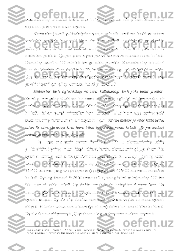 asteroidlarning   orbitalari   ancha   elips   bo‘lib,   Er   orbitasi   ichiga   ham   kiradi.   Ular
appolon tipidagi asteroidlar deyiladi.
Kometalar   (dumli   yulduzlar)ning   yorqin   ko‘rinib   turadigan   boshi   va   tobora
xiralashib   boruvchi   bitta   yoki   bir   necha   dumi   bo‘ladi.   Boshining   o‘rta   qismida
qattiq   jismdan,   ba’zan   muz   parchasidan   iborat   yadrosi   bo‘lib,   uning   diametri   bir
necha km ga etadi. Qolgan qismi siyrak gaz va kosmik zarralardan iborat bo‘ladi.
Dumining   uzunligi   100   mln.lab   km   ga   etishi   mumkin.   Kometalarning   orbitalari
juda cho‘zinchoq ellips shaklida bo‘lib, ba’zan parabolaga aylanib ketishi mumkin.
Quyosh  atrofida  3 yildan  minglab  yilgacha  davr  mobaynida  aylanib  chiqadi. Eng
yaxshi o‘rganilgan galley kometasi har 72 yilda keladi.
Meteorlar   turli   og‘irlikdagi   va   turli   kattalikdagi   tosh   yoki   temir   jismlar.
Kattaligi   mm.   ning   ulushidan   bir   necha   metrgacha,   og‘irligi   milligrammdan   bir
necha   tonnagacha   boradi.   Ular   tarkibida   Erda   uchraydigan   jinslar,   minerallar
bo‘ladi.   Ba’zan   yangi   minerallar   ham   uchraydi.   Ular   biror   sayyoraning   yoki
asteroidlarning parchalanishidan paydo bo‘lgan.  Ba’zan meteor jismlar katta tezlik
bilan   Er   atmosferasiga   kirib   havo   bilan   ishqalanib   yonib   ketadi.     Er   yuzasidagi
meteor jismlar meteoritlar deyiladi 2
. 
Oy .   Erga   eng   yaqin   osmon   jismi   O y   b o‘ lib,   u   pla ne tamizning   tabiiy
y o‘ ldoshidir.  Oyning Er atrofidagi orbitasi, barcha planetalarning Quyosh atrofida
aylanish   orbitasi   kabi   ellips   (cho‘zinchoq   aylana)   dir.   SHu   tufayli   Oyning   Erdan
uzoqligi bir oz o‘zgarib turadi. Erga eng yaqin kelganda (orbitasining   perigeyida)
363400 kilometr, eng  uzoqlashganda  (apogeyda)   esa  405400 kilometrli  masofada
bo‘ladi. Oyning diametri 3476 kilometr bo‘lib, uning hajmi er hajmining 100 dan
ikki   qismini   tashkil   qiladi.   Oy   sirtida   tortish   kuchi   Erdagidan   6   marta   kam.   Oy
osmonda g‘arbdan sharqqa tomon aylanib, 27 kunu 8 soatda  er  atrofini  bir  marta
aylanib chiqadi. Oy o‘ z o‘q i atrofida ham xuddi shuncha   vaqtda bir marta aylanib
chiqadi.  SHuning  uchun ham u  bizga  (ya’ni erga) doimo bir tomoni  bilan  ko‘ rinadi.
Oy o‘zidan nur chiqarmaydi, Quyosh dan o‘ziga tushayotgan  nurlarni qaytaradi.
2
Robert E. Gabler, James F. Petersen, L. Michael Trapasso. Essentials of Physical Geography.2007 .  Thomson Brooks/Cole, a part of The 
Thomson Corporation.Thomson, the Star logo, and Brooks/Cole are trademarks used herein under license.  69-bet. 