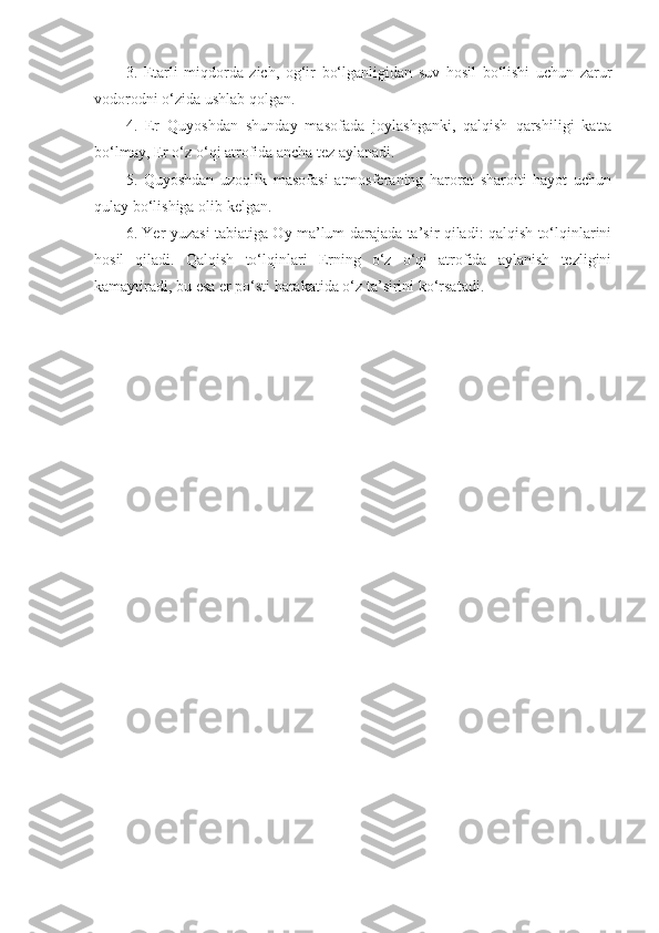 3.   Etarli   miqdorda   zich,   og‘ir   bo‘lganligidan   suv   hosil   bo‘lishi   uchun   zarur
vodorodni o‘zida ushlab qolgan.
4.   Er   Quyoshdan   shunday   masofada   joylashganki,   qalqish   qarshiligi   katta
bo‘lmay, Er o‘z o‘qi atrofida ancha tez aylanadi.
5.   Quyoshdan   uzoqlik   masofasi   atmosferaning   harorat   sharoiti   hayot   uchun
qulay bo‘lishiga olib kelgan.
6. Yer yuzasi tabiatiga Oy ma’lum darajada ta’sir qiladi: qalqish to‘lqinlarini
hosil   qiladi.   Qalqish   to‘lqinlari   Erning   o‘z   o‘qi   atrofida   aylanish   tezligini
kamaytiradi, bu esa er po‘sti harakatida o‘z ta’sirini ko‘rsatadi. 