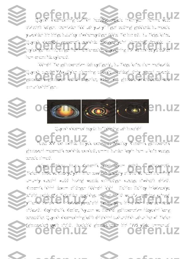 Quyosh   sistemasining   tuzilishi   haqidagi   masala   insoniyatni   hamma   vaqt
qiziqtirib   kelgan.   Eramizdan   ikki-uch   yuz   yil   ilgari   qadimgi   greklarda   bu   masala
yuzasidan bir-biriga butunlay o‘xshamaydigan ikkita fikr bor edi. Bu fikrga ko‘ra,
Quyosh   sistemasi   geotsentrik   ravishda   tuzilgan,   ya’ni   olamning   o‘rtasida   Er
joylashgan bo‘lib, qolgan hamma planetalar, Quyoshning o‘zi va boshqa yulduzlar
ham er atrofida aylanadi.
Ikkinchi fikr geliotsentrizm  deb aytilganki, bu fikrga ko‘ra olam markazida
Quyosh   turadi.   YAxudiylar   olamning   tuzilishi   haqidagi   diniy   nuqtai   nazarda
geotsentrik   gipotezani   qabul   qilganlar;   xuddi   shu   gipoteza   xristianlarda   ham
qonunlashtirilgan.
Quyosh sistemasi paydo bo‘lishining uch bosqichi
Faqat   XV   asr   oxirida   polyak   astronomi   Nikolay   Kopernik   geliotsentrik
gipotezani   matematik   ravishda   asosladi,   ammo   bundan   keyin   ham   u   ko‘p   vaqtga
tarqala olmadi.
Italyan   Jordano   Bruno   Kopernik   ishini   davom   ettirdi.   U   geliotsentrik
fikrlarni proza va poeziya yo‘li bilan tasvirlab taraqqiy qildirdi va hatto olamning
umumiy   suratini   xuddi   hozirgi   vaqtda   solinadigan   suratga   o‘xshatib   chizdi.
Kopernik   ishini   davom   qildirgan   ikkinchi   kishi   -   Galileo   Galiley   inkvizatsiya
ta’qibi   ostida   o‘z   fikrlaridan   qaytishga   majbur   bo‘ldi   va   o‘z   umrining   so‘nggi
yillarini   bir   qismini   inkvizatsiya   ta’qibi   ostida,   yana   bir   qismini   esa   qamoqda
o‘tkazdi.   Keyinchalik   Kepler ,   Nyuton   va   Gershel   geliotsentrizm   ideyasini   keng
tarqatdilar. Quyosh sistemasining kelib chiqishini tushuntirish uchun har xil fikrlar
(gipotezalar)   aytib   o‘tildi.   Dastlabki   gipotezalardan   biri   1775   yilda   Emmanuel 