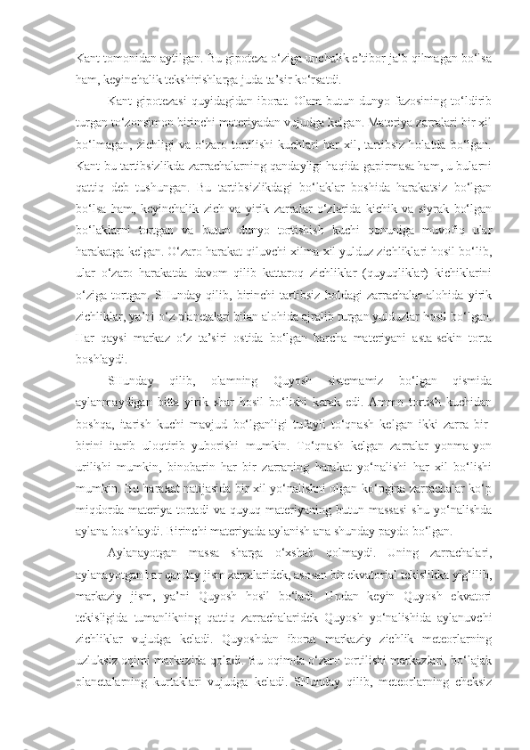 Kant tomonidan aytilgan. Bu gipoteza o‘ziga unchalik e’tibor jalb qilmagan bo‘lsa
ham, keyinchalik tekshirishlarga juda ta’sir ko‘rsatdi.
Kant   gipotezasi   quyidagidan  iborat.  Olam   butun  dunyo   fazosining   to‘ldirib
turgan to‘zonsimon birinchi materiyadan vujudga kelgan. Materiya zarralari bir xil
bo‘lmagan,   zichligi   va   o‘zaro   tortilishi   kuchlari   har   xil,   tartibsiz   holatda   bo‘lgan.
Kant bu tartibsizlikda zarrachalarning qandayligi haqida gapirmasa ham, u bularni
qattiq   deb   tushungan.   Bu   tartibsizlikdagi   bo‘laklar   boshida   harakatsiz   bo‘lgan
bo‘lsa   ham,   keyinchalik   zich   va   yirik   zarralar   o‘zlarida   kichik   va   siyrak   bo‘lgan
bo‘laklarni   tortgan   va   butun   dunyo   tortishish   kuchi   qonuniga   muvofiq   ular
harakatga kelgan. O‘zaro harakat qiluvchi xilma-xil yulduz zichliklari hosil bo‘lib,
ular   o‘zaro   harakatda   davom   qilib   kattaroq   zichliklar   (quyuqliklar)   kichiklarini
o‘ziga   tortgan.   SHunday   qilib,   birinchi   tartibsiz   holdagi   zarrachalar   alohida   yirik
zichliklar, ya’ni o‘z planetalari bilan alohida ajralib turgan yulduzlar hosil bo‘lgan.
Har   qaysi   markaz   o‘z   ta’siri   ostida   bo‘lgan   barcha   materiyani   asta-sekin   torta
boshlaydi.
SHunday   qilib,   olamning   Quyosh   sistemamiz   bo‘lgan   qismida
aylanmaydigan   bitta   yirik   shar   hosil   bo‘lishi   kerak   edi.   Ammo   tortish   kuchidan
boshqa,   itarish   kuchi   mavjud   bo‘lganligi   tufayli   to‘qnash   kelgan   ikki   zarra   bir-
birini   itarib   uloqtirib   yuborishi   mumkin.   To‘qnash   kelgan   zarralar   yonma-yon
urilishi   mumkin,   binobarin   har   bir   zarraning   harakat   yo‘nalishi   har   xil   bo‘lishi
mumkin. Bu harakat natijasida bir xil yo‘nalishni olgan ko‘pgina zarrachalar ko‘p
miqdorda   materiya   tortadi   v a   quyuq   materiyaning   butun   massasi   shu   yo‘nalishda
aylana boshlaydi. Birinchi materiyada aylanish ana shunday paydo bo‘lgan.
Aylanayotgan   massa   sharga   o‘xshab   qolmaydi.   Uning   zarrachalari,
aylanayotgan har qanday jism zarralaridek, asosan bir ekvatorial tekislikka yig‘ilib,
markaziy   jism,   ya’ni   Quyosh   hosil   bo‘ladi.   Undan   keyin   Quyosh   ekvatori
tekisligida   tumanlikning   qattiq   zarrachalaridek   Quyosh   yo‘nalishida   aylanuvchi
zichliklar   vujudga   keladi.   Quyoshdan   iborat   markaziy   zichlik   meteorlarning
uzluksiz oqimi markazida qoladi. Bu oqimda o‘zaro tortilishi markazlari, bo‘lajak
planetalarning   kurtaklari   vujudga   keladi.   SHunday   qilib,   meteorlarning   cheksiz 