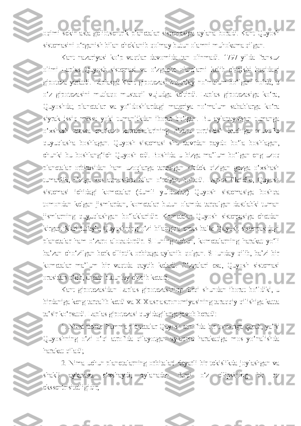 oqimi   sekin-asta   geliotsentrik   planetalar   sistemasiga   aylana   boradi.   Kant   Quyosh
sistemasini o‘rganish bilan cheklanib qolmay butun olamni muhokama qilgan.
Kant   nazariyasi   ko‘p   vaqtlar   davomida   tan   olinmadi.   1797   yilda   fransuz
olimi   Laplas   Quyosh   sistemasi   va   o‘zgacha   olamlarni   kelib   chiqishi   haqidagi
gipoteza   yaratdi.   Laplasga   Kant   gipotezasi   butunlay   no’malum   bo‘lgani   holda,   u
o‘z   gipotezasini   mutlaqo   mustaqil   vujudga   keltirdi.   Laplas   gipotezasiga   ko‘ra,
Quyoshda;   planetalar   va   yo‘ldoshlardagi   materiya   no’malum   sabablarga   ko‘ra
siyrak   issiq   massa   yoki   tumanlikdan   iborat   bo‘lgan.   Bu   aylanayotgan   tumanga
o‘xshash   massa   markazi   zarrachalarining   o‘zaro   tortishish   kuchiga   muvofiq
quyuqlasha   boshlagan.   Quyosh   sistemasi   shu   davrdan   paydo   bo‘la   boshlagan,
chunki   bu   boshlang‘ich   Quyosh   edi.   Boshida   u   bizga   ma’lum   bo‘lgan   eng   uzoq
plane talar   orbitasidan   ham   uzoqlarga   tarqalgan   o‘tdek   qizigan   gazga   o‘xshash
tumanlik,   o‘ziga   xos   atmosfera   bilan   o‘ralgan   bo‘ladi.   Laplas   fikricha,   Quyosh
sistemasi   ichidagi   kometalar   (dumli   yulduzlar)   Quyosh   sistemasiga   boshqa
tomondan   kelgan   jismlardan ,   kometalar   butun   olamda   tarqalgan   dastlabki   tuman
jismlarning   quyuqlashgan   bo‘laklaridir.   Kometalar   Quyosh   sistemasiga   chetdan
kirganliklari   tufayli,  Quyoshning   o‘zi   bilangina   emas   balki   Quyosh   sistemasidagi
planetalar   ham   o‘zaro   aloqadordir.   SHuning   uchun,   kometalarning   harakat   yo‘li
ba’zan   cho‘zilgan   berk   elliptik   orbitaga   aylanib   qolgan.   SHunday   qilib,   ba’zi   bir
kometalar   ma’lum   bir   vaqtda   qaytib   keladi.   O‘zgalari   esa,   Quyosh   sistemasi
orasidan o‘tib, undan butunlay chiqib ketadi.
Kant   gipotezasidan   Laplas   gipotezasining   farqi   shundan   iborat   bo‘ldiki,   u
birdaniga keng tarqalib ketdi va XIX asr astronomiyasining taraqqiy qilishiga katta
ta’sir ko‘rsatdi. Laplas gipotezasi quyidagilarga javob beradi:
1. Nima uchun hamma planetalar Quyosh atrofida bir tomonga qa rab, ya’ni
Quyoshning   o‘zi   o‘qi   atrofida   qilayotgan   aylanma   harakatiga   mos   yo‘nalishda
harakat qiladi;
2. Nima uchun planetalarning orbitalari deyarli bir tekislikda joylashgan va
shakli   aylanaga   o‘xshaydi,   aylanadan   farqi   o‘z   ellipsining   bir   oz
ekssentrisitetligidir; 