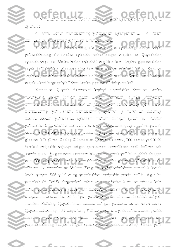 3. Nima uchun planetalar o‘z o‘qi atrofida Quyosh aylanayotgan yo‘nalishda
aylanadi;
4.   Nima   uchun   planetalarning   yo‘ldoshlari   aylanganlarida   o‘z   o‘qlari
atrofida Quyosh aylanishi yo‘nalishida harakat qiladi;
5.   Nima   uchun   planetalarning   o‘z   o‘qi   atrofida   aylanishiga   ketgan   vaqti,
yo‘ldoshlarning   o‘z   atrofida   aylanishi   uchun   ketgan   vaqtdan   oz.   Quyoshning
aylanish   vaqti   esa   Merkuriyning   aylanishi   vaqtidan   kam.   Laplas   gipotezasining
paydo   bo‘lishi   Kant   gipotezasining   ham   esga   olishga   sababchi   bo‘ldi.   Kant   va
Laplas   gipotezalari   tuzilishi   jihatidan   bir-biriga   juda   yaqin   bo‘lganligidan   hozirgi
vaqtda ular ni birga qo‘yib “Kant-Laplas gipotezasi” deb yuritiladi.
Koinot   va   Quyosh   sistemasini   keyingi   o‘rganishlar   Kant   va   Laplas
nazariyasiga   teskari   bo‘lgan   qator   dalillarni   ko‘rsatdi.   Bunday   ziddiyatlar
birmuncha   ko‘p   va   ulardan   ba’zilari   juda   muhimdir.   SHunday   qilib,   ba’zi
planetalarning   yo‘ldoshlari,   planetalarning   aylanishi   yo‘nalishidan   butunlay
boshqa   teskari   yo‘nalishda   aylanishi   ma’lum   bo‘lgan   (Uran   va   Yupiter
yo‘ldoshlari). Bu sabablar boshqa bir kancha gipotezalarning paydo bo‘lishiga olib
keladi.   Bir   vaqtlar   geologlarning   diqqatini   yuqorida   aytib   o‘tilgan   planetezimol
gipoteza jalb qilgan. Geolog CHemberlen Quyosh sistemasi, ikki osmon yoritkichi
harakati   natijasida   vujudga   kelgan   spiralsimon   tumanlikdan   hosil   bo‘lgan   deb
taxmin qiladi. Bu gipotezani astronom Multon matematik yo‘l bilan ishlab chiqqan
va   u   ikki   tadqiqotchi   nomi   bilan   mashhur   bo‘lgan,   bu   gipoteza   1905   yilda   nashr
qilingan.   CHemberlen   va   Multon   fikriga   muvofiq,   spiralsimon   tumanlik   fazoda
kezib   yurgan   ikki   yulduzning   yaqinlashishi   natijasida   paydo   bo‘ldi.   Agar   bu
yaqinlashishi   "kritik   chegaradan"   oshib   ketsa   tortishish   kuchi   shunchalik   ko‘p
bo‘ladi ki,   natijada   ikkila   yulduz   ham   parchalanib   ketishi   mumkin.   Bunday   kritik
chegarani   massalari   har   xil   bo‘lgan   yulduzlar   uchun   oldindan   hisoblab   qo‘yish
mumkin.   Kattaligi   Quyosh   bilan   barobar   bo‘lgan   yulduzlar   uchun   kritik   oraliq
Quyosh radiusining 2,25 tasiga teng. YUlduzlar qancha yirik bo‘lsa ularning kritik
oraliqlari   ham   shunchalik   katta   bo‘ladi.   Ikki   yulduzning   vaqtincha
yaqinlashishining   natijasi   bo‘lgan   spiralsimon   tumanliklar   bizning   Somon   yo‘li 