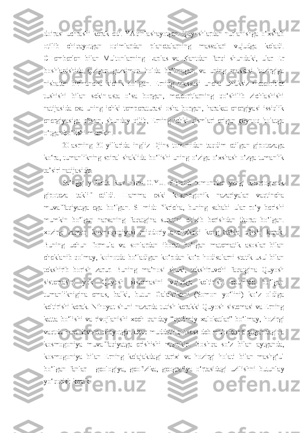 doirasi   uchrashi   kerak   edi.   YAqinlashayotgan   Quyoshlardan   nurlanishga   o‘xshab
otilib   chiqayotgan   oqimlardan   planetalarning   massalari   vujudga   keladi.
CHemberlen   bilan   Multonlarning   Laplas   va   Kantdan   farqi   shundaki,   ular   Er
boshlanishida   qizigan   gazsimon   holda   bo‘lmagan   va   uning   massasi   hozirgiga
nisbatan   birmuncha   kichik   bo‘lgan.   Erning   massasi   uncha   uzluksiz   meteoritlar
tushishi   bilan   sekin-asta   o‘sa   borgan,   meteoritlarning   qo‘shilib   zichlashishi
natijasida   esa   uning   ichki   temperaturasi   osha   borgan,   harakat   energiyasi   issiqlik
energiyasiga   o‘tgan,   shunday   qilib,   Erning   ichki   qismlari   erigan   qaynoq   holatga
o‘tgan bo‘lishi mumkin.
20-asrning   30-yillarida   ingliz   Djins   tomonidan   taqdim   etil gan   gipotezaga
ko‘ra, tumanlikning spiral shaklida bo‘lishi uning o‘ziga o‘xshash o‘zga tumanlik
ta’siri natijasidir.
So‘nggi   yillarda   Rus   olimi   O.YU.   SHmidt   tomonidan   yangi   kosmogonik
gipoteza   taklif   etildi.   Hamma   eski   kosmogonik   nazariyalar   vaqtincha
muvaffaqiyatga   ega   bo‘lgan.   SHmidt   fikricha,   buning   sababi   ular   ro‘y   berishi
mumkin   bo‘lgan   narsaning   faqatgina   suratini   chizib   berishdan   iborat   bo‘lgan.
xozirgi   zamon   kosmogoniyasi   miqdoriy   analizlarni   keng   tatbiq   qilishi   kerak.
Buning   uchun   formula   va   sonlardan   iborat   bo‘lgan   matematik   asoslar   bilan
cheklanib qolmay, koinotda bo‘ladigan ko‘pdan-ko‘p hodisalarni  statik usul  bilan
tekshirib   borish   zarur.   Buning   ma’nosi   shuki,   tekshiruvchi   faqatgina   Quyosh
sistemasini   yoki   Quyosh   sistemasini   vujudga   keltirishi   mumkin   bo‘lgan
tumanliknigina   emas,   balki,   butun   Galaktikani   (Somon   yo‘lini)   ko‘z   oldiga
keltirishi kerak. Nihoyat shuni nazarda tutish kerakki Quyosh sistemasi va Erning
katta   bo‘lishi   va   rivojlanishi   xech   qanday   “ qadimiy   xalokatlar ”   bo‘lmay,   hozirgi
vaqtda ham davom qilayotgan uzoq muddatli potsess deb muhokama qilgandagina
kosmogoniya   muvaffaqiyatga   erishishi   mumkin.   Boshqa   so‘z   bilan   aytganda,
kosmogoniya   bilan   Erning   kelajakdagi   tarixi   va   hozirgi   holati   bilan   mashg‘ul
bo‘lgan   fanlar   -   geologiya,   geofizika,   geografiya   o‘rtasidagi   uzilishni   butunlay
yo‘qotish kerak. 