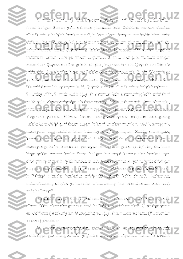 SHmidt shu umumiy qoidalarga amal qilib, 100 milliardlarcha yulduzlardan
iborat   bo‘lgan   Somon   yo‘li   sistemasi   planetalar   kabi   Galaktika   markazi   atrofida
elliptik orbita bo‘ylab harakat  qiladi, ba’zan o‘zaro jarayoni  natijasida birmuncha
siqiladi   degan   xulosaga   kelgan.   Meteor   tuzoni   bulutlarni   planetalar   hosil   bo‘lishi
uchun  material   bersa,   Quyoshning   Galaktika  ichida   harakat   qilib   yurishi   unga   bu
materialni   ushlab   qolishga   imkon   tug‘diradi.   SHmidt   fikriga   ko‘ra   tutib   olingan
meteoritlar Quyosh atrofida gala hosil qilib, bular dan har biri Quyosh atrofida o‘z
orbitasida, Quyosh bilan birga esa Galaktika ichida harakat qiladi. Biri ikkinchisiga
qo‘shilib,   ular   sekin-asta   planetalar   hosil   qiladi.  Bular   ikki   yulduz   juft   bo‘lib   biri
ikkinchisi atrofida aylangani kabi, Quyosh atrofida elliptik orbita bo‘ylab aylanadi.
SHunday qilib, SHmidt xuddi Quyosh sistemasi  kabi sistemaning kelib chiqishini
qo‘sh yulduzlar nazariyasiga o‘xshash nazariya bilan tushuntiradi. Farqi shundaki,
meteoritlar juda ko‘p va ularning bir-biriga ta’siri perovart natijada butun sistemani
o‘zgartirib   yubordi.   SHmidt   fikricha   uning   nazariyasida   ekliptika   tekisligining
Galaktika  tekisligiga  nisbatan   tutgan holatini   aniqlash  mumkin.  Eski  kosmogonik
nazariyalar   bu   masalalar   bilan   butunlay   shug‘ullanmagan.   Xuddu   shuningdek,
kometalar   orbitasi   tekisligining   holati   bilan   ham   shug‘ullanmaganlar.   SHmidt
nazariyasiga   ko‘ra,   kome talar   qandaydir   meteoridlar   galasi   qoldig‘idir,   shu   bilan
birga   yakka   meteoritlardan   iborat   bo‘lgan   har   qaysi   kometa   ular   harakati   egri
chizig‘ining o‘rtasi bo‘ylab harakat qiladi. Meteoritlar har xil yo‘nalishda chizilgan
ellipalar   bo‘ylab   harakat   qiladi,   moddalarning   to‘planishidagi   va   planetalar   hosil
bo‘lishdagi   o‘rtacha   harakatlar   chizig‘idan   aylanib   kelib   chiqadi.   Darhaqiqat,
meteoritlarning   elleptik   yo‘nalishlar   orbitalarining   biri   ikkinchisidan   xech   vaqt
ortiq bo‘lmaydi.
SHu   bilan   birga   SHmidt   meteoritlarning   sekin-asta   birlashishi   natijasida
albatta ikkita planetalar gruppasi hosil bo‘lishi kerak deb aniqladi: Quyoshga yaqin
va kichikroq (Merkuriydan Marsgacha) va Quyoshdan uzoq va katta (YUpiterdan
boshlab) planetalar.
V.G.   Fesunkov   nazariyasiga   asosan   Quyosh   va   sayyoralar   bir   vaqtda
zichlashgan   gaz-chang   zarralar   yig‘indisidan   paydo   bo‘lganlar.   Tumanlik   ekvator 