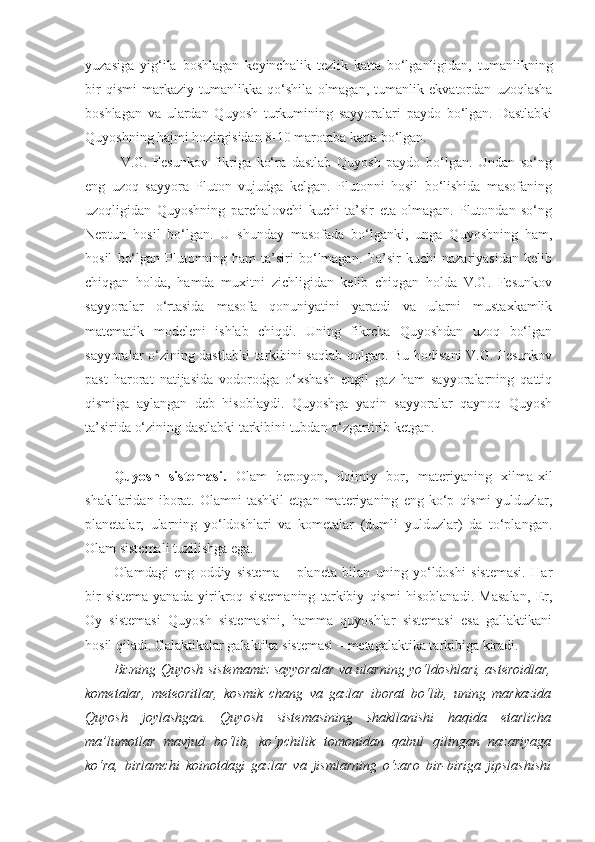 yuzasiga   yig‘ila   boshlagan   keyinchalik   tezlik   katta   bo‘lganligidan,   tumanlikning
bir   qismi   markaziy   tumanlikka   qo‘shila   olmagan,   tumanlik   ekvatordan   uzoqlasha
boshlagan   va   ulardan   Quyosh   turkumining   sayyoralari   paydo   bo‘lgan.   Dastlabki
Quyoshning hajmi hozirgisidan 8-10 marotaba katta bo‘lgan.
V.G.   Fesunkov   fikriga   ko‘ra   dastlab   Quyosh   paydo   bo‘lgan.   Undan   so‘ng
eng   uzoq   sayyora   Pluton   vujudga   kelgan.   Plutonni   hosil   bo‘lishida   masofaning
uzoqligidan   Quyoshning   parchalovchi   kuchi   ta’sir   eta   olmagan.   Plutondan   so‘ng
Neptun   hosil   bo‘lgan.   U   shunday   masofada   bo‘lganki,   unga   Quyoshning   ham,
hosil   bo‘lgan   Plutonning   ham   ta’siri   bo‘lmagan.   Ta’sir   kuchi   nazariyasidan   kelib
chiqgan   holda,   hamda   muxitni   zichligidan   kelib   chiqgan   holda   V.G.   Fesunkov
sayyoralar   o‘rtasida   masofa   qonuniyatini   yaratdi   va   ularni   mustaxkamlik
matematik   modeleni   ishlab   chiqdi.   Uning   fikrcha   Quyoshdan   uzoq   bo‘lgan
sayyoralar o‘zining dastlabki  tarkibini saqlab qolgan. Bu hodisani V.G. Fesunkov
past   harorat   natijasida   vodorodga   o‘xshash   engil   gaz   ham   sayyoralarning   qattiq
qismiga   aylangan   deb   hisoblaydi.   Quyoshga   yaqin   sayyoralar   qaynoq   Quyosh
ta’sirida o‘zining dastlabki tarkibini tubdan o‘zgartirib ketgan.
Quyosh   sistemasi .   Olam   bepoyon,   doimiy   bor,   materiyaning   xilma-xil
shakllaridan   iborat.   Olamni   tashkil   etgan   materiyaning   eng   ko‘p   qismi   yulduzlar,
planetalar,   ularning   yo‘ldoshlari   va   kometalar   (dumli   yulduzlar)   da   to‘plangan.
Olam sistemali tuzilishga ega.
Olamdagi   eng   oddiy   sistema   –   planeta   bilan   uning   yo‘ldoshi   sistemasi.   Har
bir   sistema   yanada   yirikroq   sistemaning   tarkibiy   qismi   hisoblanadi.   Masalan,   Er,
Oy   sistemasi   Quyosh   sistemasini,   hamma   quyoshlar   sistemasi   esa   gallaktikani
hosil qiladi. Galaktikalar galaktika sistemasi – metagalaktika tarkibiga kiradi.
Bizning Quyosh sistemamiz sayyoralar va ularning yo‘ldoshlari, asteroidlar,
kometalar,   meteoritlar,   kosmik   chang   va   gazlar   iborat   bo‘lib,   uning   markazida
Quyosh   joylashgan.   Quyosh   sistemasining   shakllanishi   haqida   etarlicha
ma’lumotlar   mavjud   bo‘lib,   ko‘pchilik   tomonidan   qabul   qilingan   nazariyaga
ko‘ra,   birlamchi   koinotdagi   gazlar   va   jismlarning   o‘zaro   bir-biriga   jipslashishi 