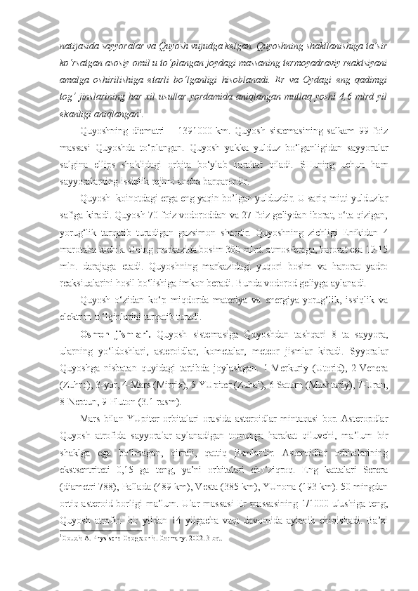 natijasida sayyoralar va Quyosh vujudga kelgan. Quyoshning shakllanishiga ta’sir
ko‘rsatgan asosiy omil u to‘plangan joydagi massaning termoyadraviy reaktsiyani
amalga   oshirilishiga   etarli   bo‘lganligi   hisoblanadi.   Er   va   Oydagi   eng   qadimgi
tog‘   jinslarining  har  xil  usullar   yordamida  aniqlangan mutlaq  yoshi   4,6 mlrd  yil
ekanligi aniqlangan 1
.
Quyoshning   diematri   –   1391000   km.   Quyosh   sistemasining   salkam   99   foiz
massasi   Quyoshda   to‘plangan.   Quyosh   yakka   yulduz   bo‘lganligidan   sayyoralar
salgina   ellips   shaklidagi   orbita   bo‘ylab   harakat   qiladi.   SHuning   uchun   ham
sayyoralarning issiqlik rejimi ancha barqarordir. 
Quyosh  koinotdagi erga eng yaqin bo’lgan yulduzdir. U sariq mitti yulduzlar
safiga kiradi. Quyosh 70 foiz vodoroddan va 27 foiz geliydan iborat, o‘ta qizigan,
yorug‘lik   tarqatib   turadigan   gazsimon   shardir.   Quyoshning   zichligi   Enikidan   4
marotaba kichik. Uning markazida bosim 300 mlrd. atmosferaga, harorat esa 10-15
mln.   darajaga   etadi.   Quyoshning   markazidagi   yuqori   bosim   va   harorat   yadro
reaksiualarini hosil bo‘lishiga imkon beradi. Bunda vodorod geliyga aylanadi.
Quyosh   o‘zidan   ko‘p   miqdorda   materiya   va   energiya-yorug‘lik,   issiqlik   va
elektron to‘lqinlarini tarqatib turadi. 
Osmon   jismlari.   Quyosh   sistemasiga   Quyoshdan   tashqari   8   ta   sayyora,
ularning   yo‘ldoshlari,   asteroidlar,   kometalar,   meteor   jismlar   kiradi.   Syyoralar
Quyoshga   nisbatan   quyidagi   tartibda   joylashgan.   1-Merkuriy   (Utorid),   2-Venera
(Zuhro), 3-yor, 4-Mars (Mirrix), 5-YUpiter (Zuhal), 6-Saturn (Mushtariy), 7-Uran,
8-Neptun, 9-Pluton (3.1-rasm).
Mars   bilan   YUpiter   orbitalari   orasida   asteroidlar   mintaqasi   bor.   Asteropdlar
Quyosh   atrofida   sayyoralar   aylanadigan   tomonga   harakat   qiluvchi,   ma’lum   bir
shaklga   ega   bo‘lmagan,   qirrali,   qattiq   jismlardir.   Asteroidlar   orbitalarining
ekstsentriteti   0,15   ga   teng,   ya’ni   orbitalari   cho‘ziqroq.   Eng   kattalari   Serera
(diametri 788), Pallada (489 km), Vesta (385 km), YUnona (193 km). 50 mingdan
ortiq asteroid borligi ma’lum. Ular  massasi  Er massasining 1/1000 ulushiga teng,
Quyosh   atrofini   bir   yildan   14   yilgacha   vaqt   davomida   aylanib   chiqishadi.   Ba’zi
1
Goudie A. Physische Geogra p hie. Germany.  2002 .  3-bet. 