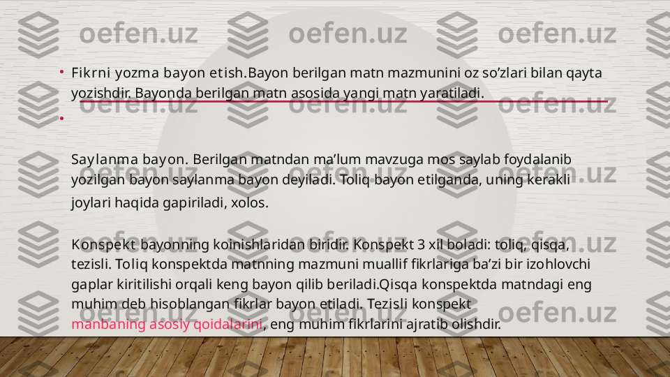 •
Fik rni y ozma bay on et ish. Bayon berilgan matn mazmunini oz so’zlari bilan qayta 
yozishdir. Bayonda berilgan matn asosida yangi matn yaratiladi.
•
Say lanma bay on.  Berilgan matndan ma’lum mavzuga mos saylab foydalanib 
yozilgan bayon saylanma bayon deyiladi.  Toliq bayon etilganda , uning kerakli 
joylari haqida gapiriladi , xolos .
Konspek t   bayonning koinishlaridan biridir. Konspekt 3 xil boladi: toliq, qisqa, 
tezisli.  Toliq  konspektda matnning mazmuni muallif fikrlariga ba’zi bir izohlovchi 
gaplar kiritilishi orqali keng bayon qilib beriladi.Q isqa  konspektda matndagi eng 
muhim deb hisoblangan fikrlar bayon etiladi.  Tezisli  konspekt 
manbaning asosiy qoidalarini , eng muhim fikrlarini ajratib olishdir.  