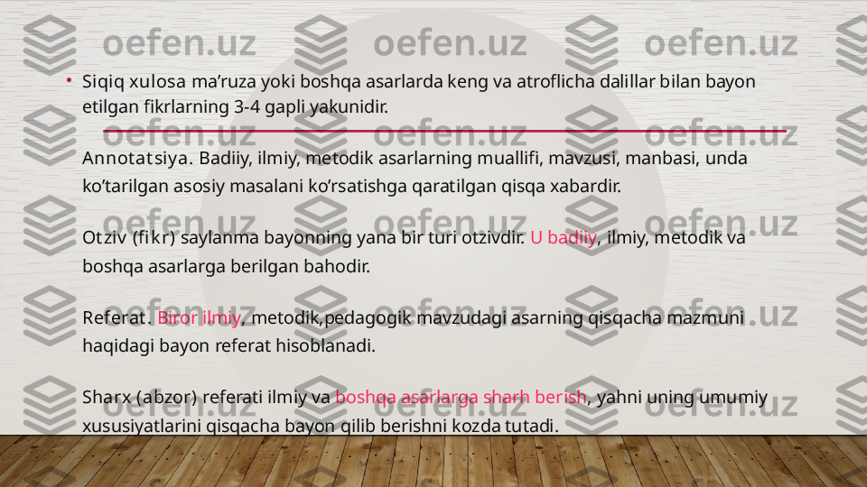 •
Siqiq xulosa  ma’ruza yoki boshqa asarlarda keng va atroflicha dalillar bilan bayon 
etilgan fikrlarning 3-4 gapli yakunidir.
Annot at siy a.  Badiiy, ilmiy,  metodik asarlarning muallifi , mavzusi, manbasi, unda 
ko’tarilgan asosiy masalani ko’rsatishga qaratilgan qisqa xabardir.
Ot ziv  (fi k r)  saylanma bayonning yana bir turi otzivdir.  U badiiy , ilmiy, metodik va 
boshqa asarlarga berilgan bahodir.
Referat .   Biror ilmiy , metodik,pedagogik mavzudagi asarning qisqacha mazmuni 
haqidagi bayon referat hisoblanadi.
Sharx (abzor)  referati ilmiy va  boshqa asarlarga sharh berish , yahni uning umumiy 
xususiyatlarini qisqacha bayon qilib berishni kozda tutadi.  