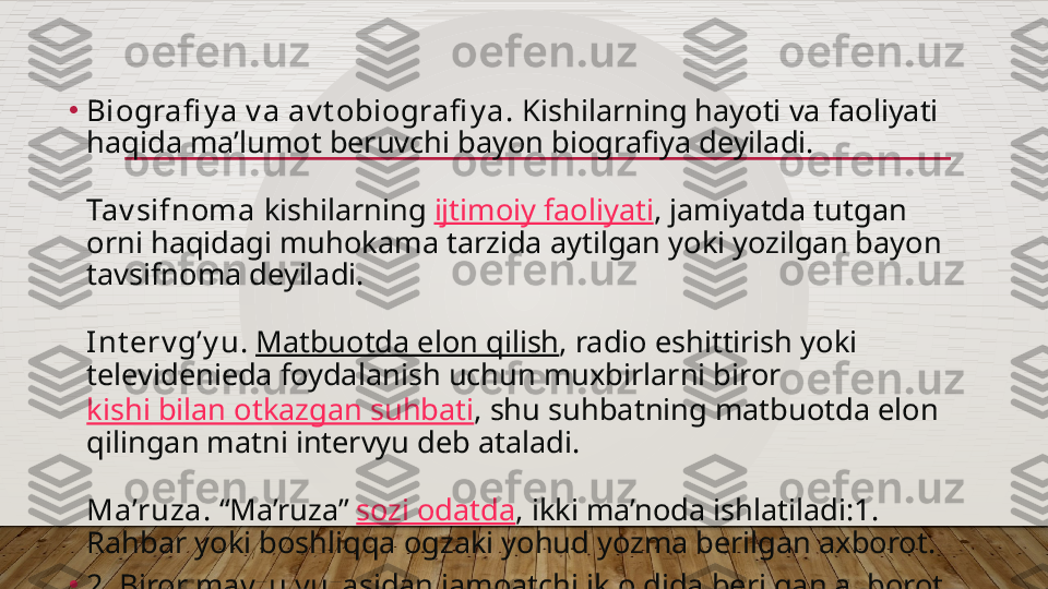 •
Biografi y a v a av t obiografi y a.  Kishilarning hayoti va faoliyati 
haqida ma’lumot beruvchi bayon biografiya deyiladi.
Tav sifnoma  kishilarning  ijtimoiy faoliyati , jamiyatda tutgan 
orni haqidagi muhokama tarzida aytilgan yoki yozilgan bayon 
tavsifnoma deyiladi.
Int erv g’y u .  Matbuotda elon qilish , radio eshittirish yoki 
televidenieda foydalanish uchun muxbirlarni biror 
kishi bilan otkazgan suhbati , shu suhbatning matbuotda elon 
qilingan matni intervyu deb ataladi.
Ma’ruza.  “Ma’ruza”  sozi odatda , ikki ma’noda ishlatiladi:1. 
Rahbar yoki boshliqqa ogzaki yohud yozma berilgan axborot.
•
2. Biror mavzu yuzasidan jamoatchilik oldida berilgan axborot.  