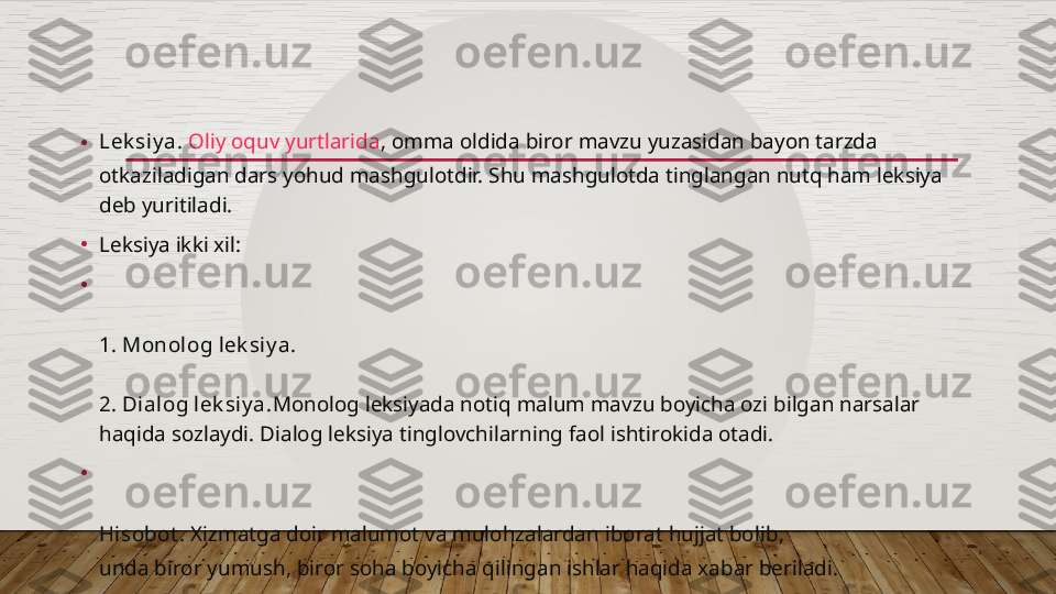 • Lek siy a.   Oliy oquv yurtlarida , omma oldida biror mavzu yuzasidan bayon tarzda 
otkaziladigan dars yohud mashgulotdir. Shu mashgulotda tinglangan nutq ham leksiya 
deb yuritiladi.
•
Leksiya ikki xil:
•
1. Monolog lek siy a.
2. Dialog lek siy a. Monolog leksiyada notiq malum mavzu boyicha ozi bilgan narsalar 
haqida sozlaydi. Dialog leksiya tinglovchilarning faol ishtirokida otadi.
•
Hisobot .  Xizmatga doir malumot va mulohzalardan  iborat hujjat bolib , 
unda biror yumush , biror soha boyicha qilingan ishlar haqida xabar beriladi.
Mak t ub.  Bir kishining boshqa bir  kishiga malum qilgan oz axvoli , ichki kechinmalari yoki 
yuz bergan voqea-xodisalar haqidagi xabaridir.
Kundalik .  Kishilar shu kungi xayotini , yuz bergan voqea-hodisalarni keyin eslash 
maqsadida xotira yozib boradilar.  