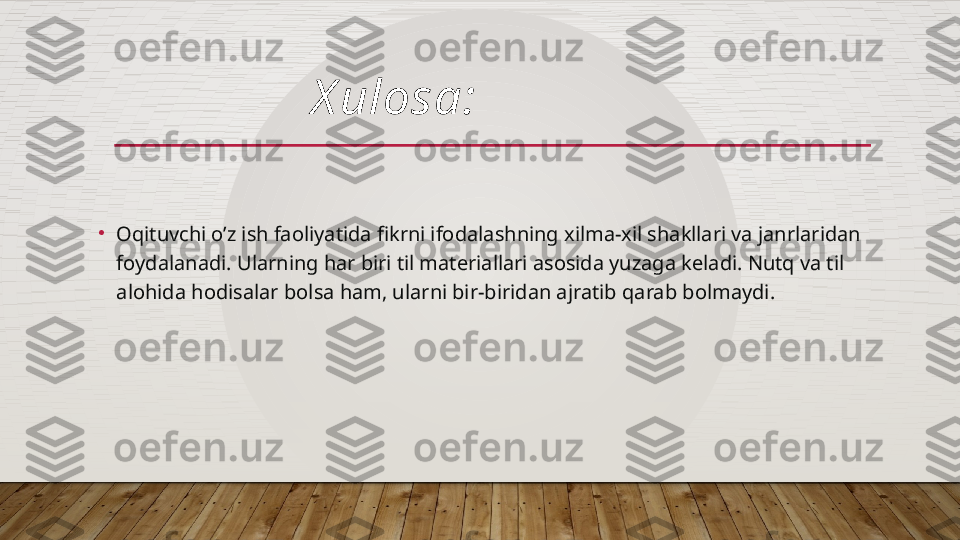 •
Oqituvchi o’z ish faoliyatida fikrni ifodalashning xilma-xil shakllari va janrlaridan 
foydalanadi. Ularning har biri til materiallari asosida yuzaga keladi. Nutq va til 
alohida hodisalar bolsa ham, ularni bir-biridan ajratib qarab bolmaydi. X ulosa:  