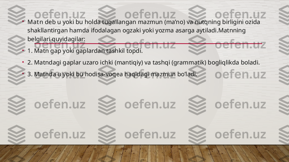 •
Mat n  deb u yoki bu holda tugallangan mazmun (ma’no) va nutqning birligini ozida 
shakllantirgan hamda ifodalagan ogzaki yoki yozma asarga aytiladi.Matnning 
belgilari quyidagilar:
•
1. Matn gap yoki gaplardan tashkil topdi.
•
2. Matndagi gaplar uzaro ichki (mantiqiy) va tashqi (grammatik) bogliqlikda boladi.
•
3. Matnda u yoki bu hodisa-voqea haqidagi mazmun bo’ladi.  