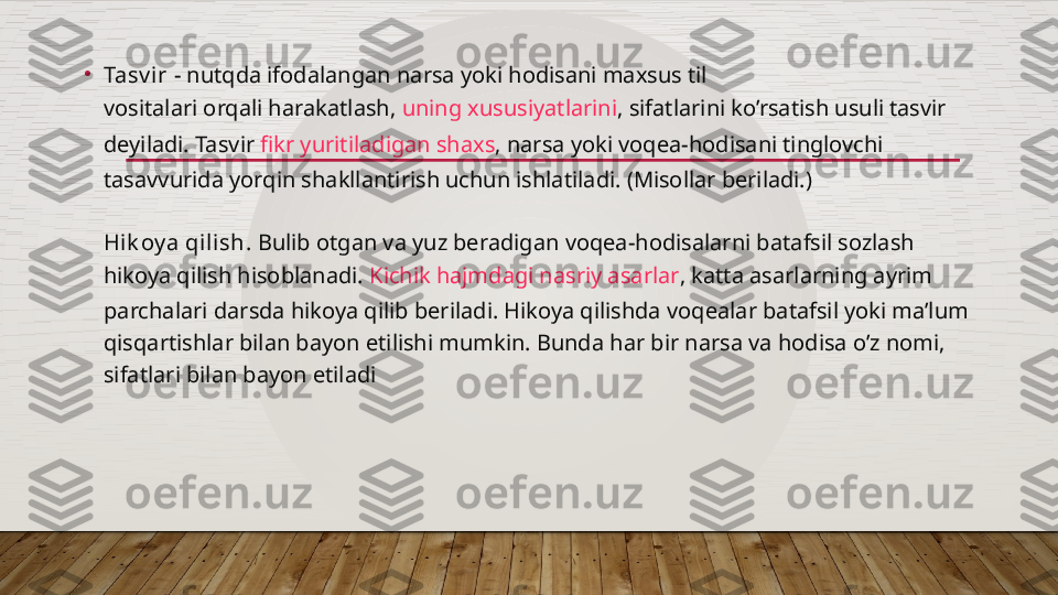 •
Tasv ir -  nutqda ifodalangan narsa yoki hodisani maxsus til 
vositalari orqali harakatlash ,  uning xususiyatlarini , sifatlarini ko’rsatish usuli tasvir 
deyiladi. Tasvir  fikr yuritiladigan shaxs , narsa yoki voqea-hodisani tinglovchi 
tasavvurida yorqin shakllantirish uchun ishlatiladi. (Misollar beriladi.)
Hi k oy a qi lish.  Bulib otgan va yuz beradigan voqea-hodisalarni batafsil sozlash 
hikoya qilish hisoblanadi.  Kichik hajmdagi nasriy asarlar , katta asarlarning ayrim 
parchalari darsda hikoya qilib beriladi. Hikoya qilishda voqealar batafsil yoki ma’lum 
qisqartishlar bilan bayon etilishi mumkin. Bunda har bir narsa va hodisa o’z nomi, 
sifatlari bilan bayon etiladi  