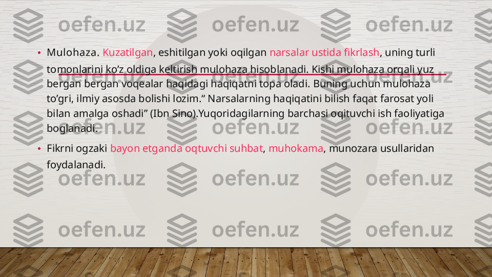 • Mulohaza.   Kuzatilgan , eshitilgan yoki oqilgan  narsalar ustida fikrlash , uning turli 
tomonlarini ko’z oldiga keltirish mulohaza hisoblanadi. Kishi mulohaza orqali yuz 
bergan bergan voqealar haqidagi haqiqatni topa oladi. Buning uchun mulohaza 
to’gri, ilmiy asosda bolishi lozim.“ Narsalarning haqiqatini bilish faqat farosat yoli 
bilan amalga oshadi” (Ibn Sino).Yuqoridagilarning barchasi oqituvchi ish faoliyatiga 
boglanadi.
• Fikrni ogzaki  bayon etganda oqtuvchi suhbat ,  muhokama , munozara usullaridan 
foydalanadi.  